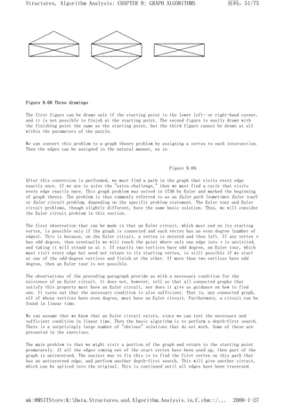 Figure 9.68 Three drawings
The first figure can be drawn only if the starting point is the lower left- or right-hand corner,
and it is not possible to finish at the starting point. The second figure is easily drawn with
the finishing point the same as the starting point, but the third figure cannot be drawn at all
within the parameters of the puzzle.
We can convert this problem to a graph theory problem by assigning a vertex to each intersection.
Then the edges can be assigned in the natural manner, as in
Figure 9.69.
After this conversion is performed, we must find a path in the graph that visits every edge
exactly once. If we are to solve the "extra challenge," then we must find a cycle that visits
every edge exactly once. This graph problem was solved in 1736 by Euler and marked the beginning
of graph theory. The problem is thus commonly referred to as an Euler path (sometimes Euler tour)
or Euler circuit problem, depending on the specific problem statement. The Euler tour and Euler
circuit problems, though slightly different, have the same basic solution. Thus, we will consider
the Euler circuit problem in this section.
The first observation that can be made is that an Euler circuit, which must end on its starting
vertex, is possible only if the graph is connected and each vertex has an even degree (number of
edges). This is because, on the Euler circuit, a vertex is entered and then left. If any vertex v
has odd degree, then eventually we will reach the point where only one edge into v is unvisited,
and taking it will strand us at v. If exactly two vertices have odd degree, an Euler tour, which
must visit every edge but need not return to its starting vertex, is still possible if we start
at one of the odd-degree vertices and finish at the other. If more than two vertices have odd
degree, then an Euler tour is not possible.
The observations of the preceding paragraph provide us with a necessary condition for the
existence of an Euler circuit. It does not, however, tell us that all connected graphs that
satisfy this property must have an Euler circuit, nor does it give us guidance on how to find
one. It turns out that the necessary condition is also sufficient. That is, any connected graph,
all of whose vertices have even degree, must have an Euler circuit. Furthermore, a circuit can be
found in linear time.
We can assume that we know that an Euler circuit exists, since we can test the necessary and
sufficient condition in linear time. Then the basic algorithm is to perform a depth-first search.
There is a surprisingly large number of "obvious" solutions that do not work. Some of these are
presented in the exercises.
The main problem is that we might visit a portion of the graph and return to the starting point
prematurely. If all the edges coming out of the start vertex have been used up, then part of the
graph is untraversed. The easiest way to fix this is to find the first vertex on this path that
has an untraversed edge, and perform another depth-first search. This will give another circuit,
which can be spliced into the original. This is continued until all edges have been traversed.
页码，51/75
Structures, Algorithm Analysis: CHAPTER 9: GRAPH ALGORITHMS
2006-1-27
mk:@MSITStore:K:Data.Structures.and.Algorithm.Analysis.in.C.chm::/...
 