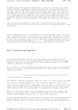 The dashed arrows in the depth-first spanning forest are edges (v, w) for which w was already
marked at the time of consideration. In undirected graphs, these are always back edges, but, as
we can see, there are three types of edges that do not lead to new vertices. First, there are
back edges, such as (A, B) and (I, H). There are also forward edges, such as (C, D) and (C, E),
that lead from a tree node to a descendant. Finally, there are cross edges, such as (F, C) and
(G, F), which connect two tree nodes that are not directly related. Depth-first search forests
are generally drawn with children and new trees added to the forest from left to right. In a
depth- first search of a directed graph drawn in this manner, cross edges always go from right to
left.
Some algorithms that use depth-first search need to distinguish between the three types of
nontree edges. This is easy to check as the depth-first search is being performed, and it is left
as an exercise.
One use of depth-first search is to test whether or not a directed graph is acyclic. The rule is
that a directed graph is acyclic if and only if it has no back edges. (The graph above has back
edges, and thus is not acyclic.) The alert reader may remember that a topological sort can also
be used to determine whether a graph is acyclic. Another way to perform topological sorting is to
assign the vertices topological numbers n, n - 1, . . . ,1 by postorder traversal of the depth-
first spanning forest. As long as the graph is acyclic, this ordering will be consistent.
9.6.5. Finding Strong Components
By performing two depth-first searches, we can test whether a directed graph is strongly
connected, and if it is not, we can actually produce the subsets of vertices that are strongly
connected to themselves. This can also be done in only one depth-first search, but the method
used here is much simpler to understand.
First, a depth-first search is performed on the input graph G. The vertices of G are numbered by
a postorder traversal of the depth-first spanning forest, and then all edges in G are reversed,
forming Gr. The graph in
Figure 9.76 represents Gr for the graph G shown in Figure 9.74; the
vertices are shown with their numbers.
The algorithm is completed by performing a depth-first search on Gr, always starting a new depth-
first search at the highest-numbered vertex. Thus, we begin the depth-first search of Gr at
vertex G, which is numbered 10. This leads nowhere, so the next search is started at H. This call
visits I and J. The next call starts at B and visits A, C, and F. The next calls after this are
dfs(D) and finally dfs(E). The resulting depth-first spanning forest is shown in Figure 9.77.
Each of the trees (this is easier to see if you completely ignore all nontree edges) in this
depth-first spanning forest forms a strongly connected component. Thus, for our example, the
strongly connected components are {G}, {H, I, J}, {B, A, C, F}, {D}, and {E}.
To see why this algorithm works, first note that if two vertices v and w are in the same strongly
connected component, then there are paths from v to w and from w to v in the original graph G,
and hence also in Gr. Now, if two vertices v and w are not in the same depth-first spanning tree
页码，55/75
Structures, Algorithm Analysis: CHAPTER 9: GRAPH ALGORITHMS
2006-1-27
mk:@MSITStore:K:Data.Structures.and.Algorithm.Analysis.in.C.chm::/...
 
