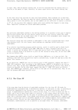 of input. Thus, when we measure running time, we will be concerned with the running time as a
function of the amount of input. Generally, we cannot expect better than linear running time.
At the other end of the spectrum lie some truly hard problems. These problems are so hard that
they are impossible. This does not mean the typical exasperated moan, which means that it would
take a genius to solve the problem. Just as real numbers are not sufficient to express a solution
to x2 < 0, one can prove that computers cannot solve every problem that happens to come along.
These "impossible" problems are called undecidable problems.
One particular undecidable problem is the halting problem. Is it possible to have your C compiler
have an extra feature that not only detects syntax errors but also infinite loops? This seems
like a hard problem, but one might expect that if some very clever programmers spent enough time
on it, they could produce this enhancement.
The intuitive reason that this problem is undecidable is that such a program might have a hard
time checking itself. For this reason, these problems are sometimes called recursively
undecidable.
If an infinite loop-checking program could be written, surely it could be used to check itself.
We could then produce a program called LOOP. LOOP takes as input a program P and runs P on
itself. It prints out the phrase YES if P loops when run on itself. If P terminates when run on
itself, a natural thing to do would be to print out NO. Instead of doing that, we will have LOOP
go into an infinite loop.
What happens when LOOP is given itself as input? Either LOOP halts, or it does not halt. The
problem is that both these possibilities lead to contradictions, in much the same way as does the
phrase "This sentence is a lie."
By our definition, LOOP(P) goes into an infinite loop if P(P) terminates. Suppose that when P =
LOOP, P(P) terminates. Then, according to the LOOP program, LOOP(P) is obligated to go into an
infinite loop. Thus, we must have LOOP(LOOP) terminating and entering an infinite loop, which is
clearly not possible. On the other hand, suppose that when P = LOOP, P(P) enters an infinite
loop. Then LOOP(P) must terminate, and we arrive at the same set of contradictions. Thus, we see
that the program LOOP cannot possibly exist.
9.7.2. The Class NP
A few steps down from the horrors of undecidable problems lies the class NP. NP stands for
nondeterministic polynomial-time. A deterministic machine, at each point in time, is executing an
instruction. Depending on the instruction, it then goes to some next instruction, which is
unique. A nondeterministic machine has a choice of next steps. It is free to choose any that it
wishes, and if one of these steps leads to a solution, it will always choose the correct one. A
nondeterministic machine thus has the power of extremely good (optimal) guessing. This probably
seems like a ridiculous model, since nobody could possibly build a nondeterministic computer, and
because it would seem to be an incredible upgrade to your standard computer (every problem might
now seem trivial). We will see that nondeterminism is a very useful theoretical construct.
Furthermore, nondeterminism is not as powerful as one might think. For instance, undecidable
页码，58/75
Structures, Algorithm Analysis: CHAPTER 9: GRAPH ALGORITHMS
2006-1-27
mk:@MSITStore:K:Data.Structures.and.Algorithm.Analysis.in.C.chm::/...
 