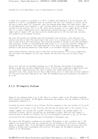 problems are still undecidable, even if nondeterminism is allowed.
A simple way to check if a problem is in NP is to phrase the problem as a yes/no question. The
problem is in NP if, in polynomial time, we can prove that any "yes" instance is correct. We do
not have to worry about "no" instances, since the program always makes the right choice. Thus,
for the Hamiltonian cycle problem, a "yes" instance would be any simple circuit in the graph that
includes all the vertices. This is in NP, since, given the path, it is a simple matter to check
that it is really a Hamiltonian cycle. Appropriately phrased questions, such as "Is there a
simple path of length > K?" can also easily be checked and are in NP. Any path that satisfies
this property can be checked trivially.
The class NP includes all problems that have polynomial-time solutions, since obviously the
solution provides a check. One would expect that since it is so much easier to check an answer
than to come up with one from scratch, there would be problems in NP that do not have polynomial-
time solutions. To date no such problem has been found, so it is entirely possible, though not
considered likely by experts, that nondeterminism is not such an important improvement. The
problem is that proving exponential lower bounds is an extremely difficult task. The information
theory bound technique, which we used to show that sorting requires (n log n) comparisons,
does not seem to be adequate for the task, because the decision trees are not nearly large
enough.
Notice also that not all decidable problems are in NP. Consider the problem of determining
whether a graph does not have a Hamiltonian cycle. To prove that a graph has a Hamiltonian cycle
is a relatively simple matter-we just need to exhibit one. Nobody knows how to show, in
polynomial time, that a graph does not have a Hamiltonian cycle. It seems that one must enumerate
all the cycles and check them one by one. Thus the Non-Hamiltonian cycle problem is not known to
be in NP.
9.7.3. NP-Complete Problems
Among all the problems known to be in NP, there is a subset, known as the NP-complete problems,
which contains the hardest. An NP-complete problem has the property that any problem in NP can be
polynomially reduced to it.
A problem P1 can be reduced to P2 as follows: Provide a mapping so that any instance of P1 can be
transformed to an instance of P2. Solve P2, and then map the answer back to the original. As an
example, numbers are entered into a pocket calculator in decimal. The decimal numbers are
converted to binary, and all calculations are performed in binary. Then the final answer is
converted back to decimal for display. For P1 to be polynomially reducible to P2, all the work
associated with the transformations must be performed in polynomial time.
The reason that NP-complete problems are the hardest NP problems is that a problem that is NP-
complete can essentially be used as a subroutine for any problem in NP, with only a polynomial
amount of overhead. Thus, if any NP-complete problem has a polynomial-time solution, then every
problem in NP must have a polynomial-time solution. This makes the NP-complete problems the
hardest of all NP problems.
页码，59/75
Structures, Algorithm Analysis: CHAPTER 9: GRAPH ALGORITHMS
2006-1-27
mk:@MSITStore:K:Data.Structures.and.Algorithm.Analysis.in.C.chm::/...
 