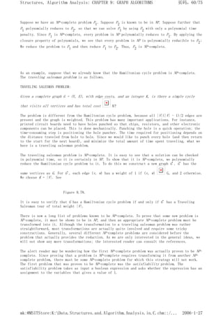 Suppose we have an NP-complete problem P1. Suppose P2 is known to be in NP. Suppose further that
P1 polynomially reduces to P2, so that we can solve P1 by using P2 with only a polynomial time
penalty. Since P1 is NP-complete, every problem in NP polynomially reduces to P1. By applying the
closure property of polynomials, we see that every problem in NP is polynomially reducible to P2:
We reduce the problem to P1 and then reduce P1 to P2. Thus, P2 is NP-complete.
As an example, suppose that we already know that the Hamiltonian cycle problem is NP-complete.
The traveling salesman problem is as follows.
TRAVELING SALESMAN PROBLEM:
Given a complete graph G = (V, E), with edge costs, and an integer K, is there a simple cycle
that visits all vertices and has total cost K?
The problem is different from the Hamiltonian cycle problem, because all |V|(|V| - 1)/2 edges are
present and the graph is weighted. This problem has many important applications. For instance,
printed circuit boards need to have holes punched so that chips, resistors, and other electronic
components can be placed. This is done mechanically. Punching the hole is a quick operation; the
time-consuming step is positioning the hole puncher. The time required for positioning depends on
the distance traveled from hole to hole. Since we would like to punch every hole (and then return
to the start for the next board), and minimize the total amount of time spent traveling, what we
have is a traveling salesman problem.
The traveling salesman problem is NP-complete. It is easy to see that a solution can be checked
in polynomial time, so it is certainly in NP. To show that it is NP-complete, we polynomially
reduce the Hamiltonian cycle problem to it. To do this we construct a new graph G'. G' has the
same vertices as G. For G', each edge (v, w) has a weight of 1 if (v, w) G, and 2 otherwise.
We choose K = |V|. See
Figure 9.78.
It is easy to verify that G has a Hamiltonian cycle problem if and only if G' has a Traveling
Salesman tour of total weight |V|.
There is now a long list of problems known to be NP-complete. To prove that some new problem is
NP-complete, it must be shown to be in NP, and then an appropriate NP-complete problem must be
transformed into it. Although the transformation to a traveling salesman problem was rather
straightforward, most transformations are actually quite involved and require some tricky
constructions. Generally, several different NP-complete problems are considered before the
problem that actually provides the reduction. As we are only interested in the general ideas, we
will not show any more transformations; the interested reader can consult the references.
The alert reader may be wondering how the first NP-complete problem was actually proven to be NP-
complete. Since proving that a problem is NP-complete requires transforming it from another NP-
complete problem, there must be some NP-complete problem for which this strategy will not work.
The first problem that was proven to be NP-complete was the satisfiability problem. The
satisfiability problem takes as input a boolean expression and asks whether the expression has an
assignment to the variables that gives a value of 1.
页码，60/75
Structures, Algorithm Analysis: CHAPTER 9: GRAPH ALGORITHMS
2006-1-27
mk:@MSITStore:K:Data.Structures.and.Algorithm.Analysis.in.C.chm::/...
 
