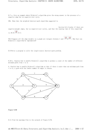 9.7 a. Give an example where Dijkstra's algorithm gives the wrong answer in the presence of a
negative edge but no negative-cost cycle.
**b. Show that the weighted shortest-path algorithm suggested in
Section 9.3.3 works if there are
negative-weight edges, but no negative-cost cycles, and that the running time of this algorithm
is O(|E| |V|).
*9.8 Suppose all the edge weights in a graph are integers between 1 and E . How fast can
Dijkstra's algorithm be implemented?
9.9 Write a program to solve the single-source shortest-path problem.
9.10 a. Explain how to modify Dijkstra's algorithm to produce a count of the number of different
minimum paths from v to w.
b. Explain how to modify Dijkstra's algorithm so that if there is more than one minimum path from
v to w, a path with the fewest number of edges is chosen.
Figure 9.80
9.11 Find the maximum flow in the network of Figure 9.79.
页码，63/75
Structures, Algorithm Analysis: CHAPTER 9: GRAPH ALGORITHMS
2006-1-27
mk:@MSITStore:K:Data.Structures.and.Algorithm.Analysis.in.C.chm::/...
 