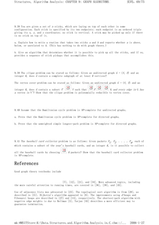 9.38 You are given a set of n sticks, which are laying on top of each other in some
configuration. Each stick is specified by its two endpoints; each endpoint is an ordered triple
giving its x, y, and z coordinates; no stick is vertical. A stick may be picked up only if there
is no stick on top of it.
a. Explain how to write a routine that takes two sticks a and b and reports whether a is above,
below, or unrelated to b. (This has nothing to do with graph theory.)
b. Give an algorithm that determines whether it is possible to pick up all the sticks, and if so,
provides a sequence of stick pickups that accomplishes this.
9.39 The clique problem can be stated as follows: Given an undirected graph G = (V, E) and an
integer K, does G contain a complete subgraph of at least K vertices?
The vertex cover problem can be stated as follows: Given an undirected graph G = (V, E) and an
integer K, does G contain a subset V' V such that V' K and every edge in G has
a vertex in V'? Show that the clique problem is polynomially reducible to vertex cover.
9.40 Assume that the Hamiltonian cycle problem is NP-complete for undirected graphs.
a. Prove that the Hamiltonian cycle problem is NP-complete for directed graphs.
b. Prove that the unweighted simple longest-path problem is NP-complete for directed graphs.
9.41 The baseball card collector problem is as follows: Given packets P1, P2, . . . , Pm, each of
which contains a subset of the year's baseball cards, and an integer K, is it possible to collect
all the baseball cards by choosing K packets? Show that the baseball card collector problem
is NP-complete.
References
Good graph theory textbooks include
[7], [12], [21], and [34]. More advanced topics, including
the more careful attention to running times, are covered in [36], [38], and [45].
Use of adjacency lists was advocated in [23]. The topological sort algorithm is from [28], as
described in [31]. Dijkstra's algorithm appeared in [8]. The improvements using d-heaps and
Fibonacci heaps are described in [27] and [14], respectively. The shortest-path algorithm with
negative edge weights is due to Bellman [3]; Tarjan [45] describes a more efficient way to
guarantee termination.
页码，69/75
Structures, Algorithm Analysis: CHAPTER 9: GRAPH ALGORITHMS
2006-1-27
mk:@MSITStore:K:Data.Structures.and.Algorithm.Analysis.in.C.chm::/...
 