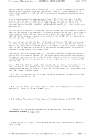 Ford and Fulkerson's seminal work on network flow is [13]. The idea of augmenting along shortest
paths or on paths admitting the largest flow increase is from [11]. Other approaches to the
problem can be found in [9], [30], and [20]. An algorithm for the min-cost flow problem can be
found in [18].
An early minimum spanning tree algorithm can be found in [4]. Prim's algorithm is from [39];
Kruskal's algorithm appears in [32]. Two O(|E| log log |V|) algorithms are [5] and [46]. The
theoretically best-known algorithms appear in [14] and [16]. An empirical study of these
algorithms suggests that Prim's algorithm, implemented with decrease_key, is best in practice on
most graphs [37].
The algorithm for biconnectivity is from [41]. The first linear-time strong components algorithm
(Exercise 9.28) appears in the same paper. The algorithm presented in the text is due to Kosaraju
(unpublished) and Sharir [40]. Other applications of depth-first search appear in [24], [25],
[42], and [43] (as mentioned in Chapter 8, the results in [42] and [43] have been improved, but
the basic algorithm is unchanged).
The classic reference work for the theory of NP-complete problems is [19]. Additional material
can be found in [1]. The NP-completeness of satisfiability is shown in [6]. The other seminal
paper is [29], which showed the NP-completeness of 21 problems. An excellent survey of complexity
theory is [44]. An approximation algorithm for the traveling salesman problem, which generally
gives nearly optimal results, can be found in [35].
A solution to Exercise 9.8 can be found in [2]. Solutions to the bipartite matching problem in
Exercise 9.13 can be found in [22] and [33]. The problem can be generalized by adding weights to
the edges and removing the restriction that the graph is bipartite. Efficient solutions for the
unweighted matching problem for general graphs are quite complex. Details can be found in [10],
[15], and [17].
Exercise 9.35 deals with planar graphs, which commonly arise in practice. Planar graphs are very
sparse, and many difficult problems are easier on planar graphs. An example is the graph
isomorphism problem, which is solvable in linear time for planar graphs [26]. No polynomial time
algorithm is known for general graphs.
1. A. V. Aho, J. E. Hopcroft, and J. D. Ullman, The Design and Analysis of Computer Algorithms,
Addison-Wesley, Reading, MA, 1974.
2. R. K. Ahuja, K. Melhorn, J. B. Orlin, and R. E. Tarjan, "Faster Algorithms for the Shortest
Path Problem," Journal of the ACM 37 (1990), 213-223.
3. R. E. Bellman, "On a Routing Problem," Quarterly of Applied Mathematics 16 (1958), 87-90.
4. O. Boruvka, "Ojistém problému minimálním (On a Minimal Problem)," Práca Moravské
3 (1926), 37-58.
5. D. Cheriton and R. E. Tarjan, "Finding Minimum Spanning Trees," SIAM Journal on Computing 5
(1976), 724-742.
页码，70/75
Structures, Algorithm Analysis: CHAPTER 9: GRAPH ALGORITHMS
2006-1-27
mk:@MSITStore:K:Data.Structures.and.Algorithm.Analysis.in.C.chm::/...
 