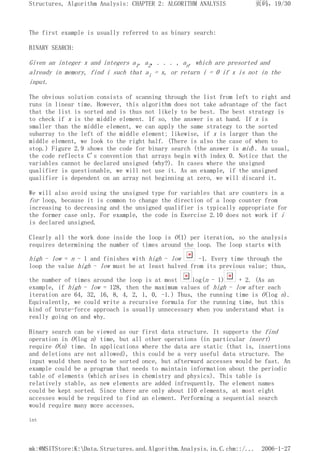The first example is usually referred to as binary search:
BINARY SEARCH:
Given an integer x and integers a1, a2, . . . , an, which are presorted and
already in memory, find i such that ai = x, or return i = 0 if x is not in the
input.
The obvious solution consists of scanning through the list from left to right and
runs in linear time. However, this algorithm does not take advantage of the fact
that the list is sorted and is thus not likely to be best. The best strategy is
to check if x is the middle element. If so, the answer is at hand. If x is
smaller than the middle element, we can apply the same strategy to the sorted
subarray to the left of the middle element; likewise, if x is larger than the
middle element, we look to the right half. (There is also the case of when to
stop.) Figure 2.9 shows the code for binary search (the answer is mid). As usual,
the code reflects C's convention that arrays begin with index 0. Notice that the
variables cannot be declared unsigned (why?). In cases where the unsigned
qualifier is questionable, we will not use it. As an example, if the unsigned
qualifier is dependent on an array not beginning at zero, we will discard it.
We will also avoid using the unsigned type for variables that are counters in a
for loop, because it is common to change the direction of a loop counter from
increasing to decreasing and the unsigned qualifier is typically appropriate for
the former case only. For example, the code in Exercise 2.10 does not work if i
is declared unsigned.
Clearly all the work done inside the loop is O(1) per iteration, so the analysis
requires determining the number of times around the loop. The loop starts with
high - low = n - 1 and finishes with high - low -1. Every time through the
loop the value high - low must be at least halved from its previous value; thus,
the number of times around the loop is at most log(n - 1) + 2. (As an
example, if high - low = 128, then the maximum values of high - low after each
iteration are 64, 32, 16, 8, 4, 2, 1, 0, -1.) Thus, the running time is O(log n).
Equivalently, we could write a recursive formula for the running time, but this
kind of brute-force approach is usually unnecessary when you understand what is
really going on and why.
Binary search can be viewed as our first data structure. It supports the find
operation in O(log n) time, but all other operations (in particular insert)
require O(n) time. In applications where the data are static (that is, insertions
and deletions are not allowed), this could be a very useful data structure. The
input would then need to be sorted once, but afterward accesses would be fast. An
example could be a program that needs to maintain information about the periodic
table of elements (which arises in chemistry and physics). This table is
relatively stable, as new elements are added infrequently. The element names
could be kept sorted. Since there are only about 110 elements, at most eight
accesses would be required to find an element. Performing a sequential search
would require many more accesses.
int
页码，19/30
Structures, Algorithm Analysis: CHAPTER 2: ALGORITHM ANALYSIS
2006-1-27
mk:@MSITStore:K:Data.Structures.and.Algorithm.Analysis.in.C.chm::/...
 