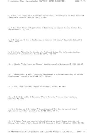 6. S. Cook, "The Complexity of Theorem Proving Procedures," Proceedings of the Third Annual ACM
Symposium on Theory of Computing (1971), 151-158.
7. N. Deo, Graph Theory wtth Applications to Engineering and Computer Science, Prentice Hall,
Englewood Cliffs, NJ, 1974.
8. E. W. Dijkstra, "A Note on Two Problems in Connexion with Graphs," Numerische Mathematik 1
(1959), 269-271.
9. E. A. Dinic, "Algorithm for Solution of a Problem of Maximum Flow in Networks with Power
Estimation," Soviet Mathematics Doklady 11 (1970), 1277-1280.
10. J. Edmonds, "Paths, Trees, and Flowers," Canadian Journal of Mathematics 17 (1965) 449-467.
11. J. Edmonds and R. M. Karp, "Theoretical Improvements in Algorithmic Efficiency for Network
Flow Problems," Journal of the ACM 19 (1972), 248-264.
12. S. Even, Graph Algorithms, Computer Science Press, Potomac, MD, 1979.
13. L. R. Ford, Jr. and D. R. Fulkerson, Flows in Networks, Princeton University Press,
Princeton, NJ, 1962.
14. M. L. Fredman and R. E. Tarjan, "Fibonacci Heaps and Their Uses in Improved Network
Optimization Algorithms," Journal of the ACM 34 (1987), 596-615.
15. H. N. Gabow, "Data Structures for Weighted Matching and Nearest Common Ancestors with
Linking," Proceedings of First Annual ACM-SIAM Symposium on Discrete Algorithms (1990), 434-443.
页码，71/75
Structures, Algorithm Analysis: CHAPTER 9: GRAPH ALGORITHMS
2006-1-27
mk:@MSITStore:K:Data.Structures.and.Algorithm.Analysis.in.C.chm::/...
 