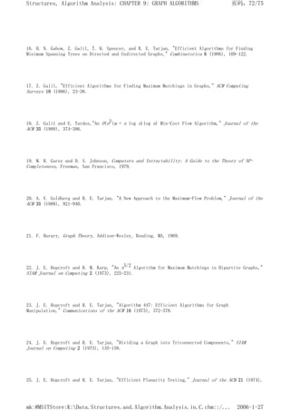 16. H. N. Gabow, Z. Galil, T. H. Spencer, and R. E. Tarjan, "Efficient Algorithms for Finding
Minimum Spanning Trees on Directed and Undirected Graphs," Combinatorica 6 (1986), 109-122.
17. Z. Galil, "Efficient Algorithms for Finding Maximum Matchings in Graphs," ACM Computing
Surveys 18 (1986), 23-38.
18. Z. Galil and E. Tardos,"An O(n2(m + n log n)log n) Min-Cost Flow Algorithm," Journal of the
ACM 35 (1988), 374-386.
19. M. R. Garey and D. S. Johnson, Computers and Intractability: A Guide to the Theory of NP-
Completeness, Freeman, San Francisco, 1979.
20. A. V. Goldberg and R. E. Tarjan, "A New Approach to the Maximum-Flow Problem," Journal of the
ACM 35 (1988), 921-940.
21. F. Harary, Graph Theory, Addison-Wesley, Reading, MA, 1969.
22. J. E. Hopcroft and R. M. Karp, "An n5/2 Algorithm for Maximum Matchings in Bipartite Graphs,"
SIAM Journal on Computing 2 (1973), 225-231.
23. J. E. Hopcroft and R. E. Tarjan, "Algorithm 447: Efficient Algorithms for Graph
Manipulation," Communications of the ACM 16 (1973), 372-378.
24. J. E. Hopcroft and R. E. Tarjan, "Dividing a Graph into Triconnected Components," SIAM
Journal on Computing 2 (1973), 135-158.
25. J. E. Hopcroft and R. E. Tarjan, "Efficient Planarity Testing," Journal of the ACM 21 (1974),
页码，72/75
Structures, Algorithm Analysis: CHAPTER 9: GRAPH ALGORITHMS
2006-1-27
mk:@MSITStore:K:Data.Structures.and.Algorithm.Analysis.in.C.chm::/...
 