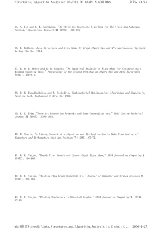 35. S. Lin and B. W. Kernighan, "An Effective Heuristic Algorithm for the Traveling Salesman
Problem," Operations Research 21 (1973), 498-516.
36. K. Melhorn, Data Structures and Algorithms 2: Graph Algorithms and NP-completeness, Springer-
Verlag, Berlin, 1984.
37. B. M. E. Moret and H. D. Shapiro, "An Empirical Analysis of Algorithms for Constructing a
Minimum Spanning Tree," Proceedings of the Second Workshop on Algorithms and Data Structures
(1991), 400-411.
38. C. H. Papadimitriou and K. Steiglitz, Combinatorial Optimization: Algorithms and Complexity,
Prentice Hall, Englewood Cliffs, NJ, 1982.
39. R. C. Prim, "Shortest Connection Networks and Some Generalizations," Bell System Technical
Journal 36 (1957), 1389-1401.
40. M. Sharir, "A Strong-Connectivity Algorithm and Its Application in Data Flow Analysis,"
Computers and Mathematics with Applications 7 (1981), 67-72.
41. R. E. Tarjan, "Depth First Search and Linear Graph Algorithms," SIAM Journal on Computing 1
(1972), 146-160.
42. R. E. Tarjan, "Testing Flow Graph Reducibility," Journal of Computer and System Sciences 9
(1974), 355-365.
43. R. E. Tarjan, "Finding Dominators in Directed Graphs," SIAM Journal on Computing 3 (1974),
62-89.
页码，74/75
Structures, Algorithm Analysis: CHAPTER 9: GRAPH ALGORITHMS
2006-1-27
mk:@MSITStore:K:Data.Structures.and.Algorithm.Analysis.in.C.chm::/...
 