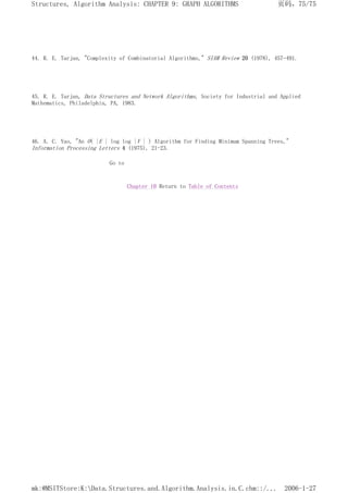 44. R. E. Tarjan, "Complexity of Combinatorial Algorithms," SIAM Review 20 (1978), 457-491.
45. R. E. Tarjan, Data Structures and Network Algorithms, Society for Industrial and Applied
Mathematics, Philadelphia, PA, 1983.
46. A. C. Yao, "An O( |E | log log |V | ) Algorithm for Finding Minimum Spanning Trees,"
Information Processing Letters 4 (1975), 21-23.
Go to
Chapter 10 Return to Table of Contents
页码，75/75
Structures, Algorithm Analysis: CHAPTER 9: GRAPH ALGORITHMS
2006-1-27
mk:@MSITStore:K:Data.Structures.and.Algorithm.Analysis.in.C.chm::/...
 