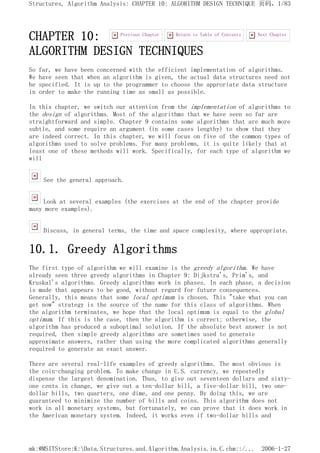 CHAPTER 10:
ALGORITHM DESIGN TECHNIQUES
So far, we have been concerned with the efficient implementation of algorithms.
We have seen that when an algorithm is given, the actual data structures need not
be specified. It is up to the programmer to choose the approriate data structure
in order to make the running time as small as possible.
In this chapter, we switch our attention from the implementation of algorithms to
the design of algorithms. Most of the algorithms that we have seen so far are
straightforward and simple. Chapter 9 contains some algorithms that are much more
subtle, and some require an argument (in some cases lengthy) to show that they
are indeed correct. In this chapter, we will focus on five of the common types of
algorithms used to solve problems. For many problems, it is quite likely that at
least one of these methods will work. Specifically, for each type of algorithm we
will
See the general approach.
Look at several examples (the exercises at the end of the chapter provide
many more examples).
Discuss, in general terms, the time and space complexity, where appropriate.
10.1. Greedy Algorithms
The first type of algorithm we will examine is the greedy algorithm. We have
already seen three greedy algorithms in Chapter 9: Dijkstra's, Prim's, and
Kruskal's algorithms. Greedy algorithms work in phases. In each phase, a decision
is made that appears to be good, without regard for future consequences.
Generally, this means that some local optimum is chosen. This "take what you can
get now" strategy is the source of the name for this class of algorithms. When
the algorithm terminates, we hope that the local optimum is equal to the global
optimum. If this is the case, then the algorithm is correct; otherwise, the
algorithm has produced a suboptimal solution. If the absolute best answer is not
required, then simple greedy algorithms are sometimes used to generate
approximate answers, rather than using the more complicated algorithms generally
required to generate an exact answer.
There are several real-life examples of greedy algorithms. The most obvious is
the coin-changing problem. To make change in U.S. currency, we repeatedly
dispense the largest denomination. Thus, to give out seventeen dollars and sixty-
one cents in change, we give out a ten-dollar bill, a five-dollar bill, two one-
dollar bills, two quarters, one dime, and one penny. By doing this, we are
guaranteed to minimize the number of bills and coins. This algorithm does not
work in all monetary systems, but fortunately, we can prove that it does work in
the American monetary system. Indeed, it works even if two-dollar bills and
Next Chapter
Return to Table of Contents
Previous Chapter
页码，1/83
Structures, Algorithm Analysis: CHAPTER 10: ALGORITHM DESIGN TECHNIQUE
2006-1-27
mk:@MSITStore:K:Data.Structures.and.Algorithm.Analysis.in.C.chm::/...
 