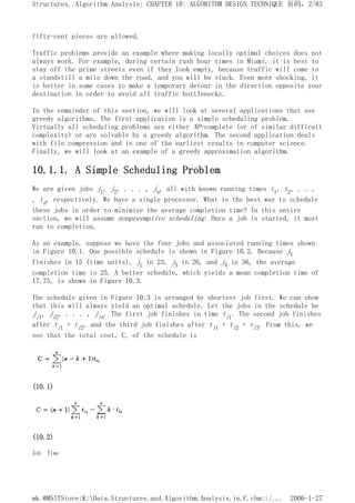 fifty-cent pieces are allowed.
Traffic problems provide an example where making locally optimal choices does not
always work. For example, during certain rush hour times in Miami, it is best to
stay off the prime streets even if they look empty, because traffic will come to
a standstill a mile down the road, and you will be stuck. Even more shocking, it
is better in some cases to make a temporary detour in the direction opposite your
destination in order to avoid all traffic bottlenecks.
In the remainder of this section, we will look at several applications that use
greedy algorithms. The first application is a simple scheduling problem.
Virtually all scheduling problems are either NP-complete (or of similar difficult
complexity) or are solvable by a greedy algorithm. The second application deals
with file compression and is one of the earliest results in computer science.
Finally, we will look at an example of a greedy approximation algorithm.
10.1.1. A Simple Scheduling Problem
We are given jobs j1, j2, . . . , jn, all with known running times t1, t2, . . .
, tn, respectively. We have a single processor. What is the best way to schedule
these jobs in order to minimize the average completion time? In this entire
section, we will assume nonpreemptive scheduling: Once a job is started, it must
run to completion.
As an example, suppose we have the four jobs and associated running times shown
in Figure 10.1. One possible schedule is shown in Figure 10.2. Because j1
finishes in 15 (time units), j2 in 23, j3 in 26, and j4 in 36, the average
completion time is 25. A better schedule, which yields a mean completion time of
17.75, is shown in Figure 10.3.
The schedule given in Figure 10.3 is arranged by shortest job first. We can show
that this will always yield an optimal schedule. Let the jobs in the schedule be
ji1, ji2, . . . , jin. The first job finishes in time ti1. The second job finishes
after ti1 + ti2, and the third job finishes after ti1 + ti2 + ti3. From this, we
see that the total cost, C, of the schedule is
(10.1)
(10.2)
Job Time
页码，2/83
Structures, Algorithm Analysis: CHAPTER 10: ALGORITHM DESIGN TECHNIQUE
2006-1-27
mk:@MSITStore:K:Data.Structures.and.Algorithm.Analysis.in.C.chm::/...
 