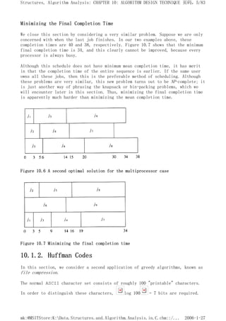 Minimizing the Final Completion Time
We close this section by considering a very similar problem. Suppose we are only
concerned with when the last job finishes. In our two examples above, these
completion times are 40 and 38, respectively. Figure 10.7 shows that the minimum
final completion time is 34, and this clearly cannot be improved, because every
processor is always busy.
Although this schedule does not have minimum mean completion time, it has merit
in that the completion time of the entire sequence is earlier. If the same user
owns all these jobs, then this is the preferable method of scheduling. Although
these problems are very similar, this new problem turns out to be NP-complete; it
is just another way of phrasing the knapsack or bin-packing problems, which we
will encounter later in this section. Thus, minimizing the final completion time
is apparently much harder than minimizing the mean completion time.
Figure 10.6 A second optimal solution for the multiprocessor case
Figure 10.7 Minimizing the final completion time
10.1.2. Huffman Codes
In this section, we consider a second application of greedy algorithms, known as
file compression.
The normal ASCII character set consists of roughly 100 "printable" characters.
In order to distinguish these characters, log 100 = 7 bits are required.
页码，5/83
Structures, Algorithm Analysis: CHAPTER 10: ALGORITHM DESIGN TECHNIQUE
2006-1-27
mk:@MSITStore:K:Data.Structures.and.Algorithm.Analysis.in.C.chm::/...
 