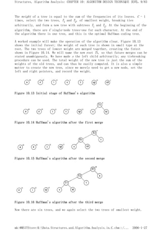The weight of a tree is equal to the sum of the frequencies of its leaves. C - 1
times, select the two trees, T1 and T2, of smallest weight, breaking ties
arbitrarily, and form a new tree with subtrees Tl and T2. At the beginning of the
algorithm, there are C single-node trees-one for each character. At the end of
the algorithm there is one tree, and this is the optimal Huffman coding tree.
A worked example will make the operation of the algorithm clear. Figure 10.13
shows the initial forest; the weight of each tree is shown in small type at the
root. The two trees of lowest weight are merged together, creating the forest
shown in Figure 10.14. We will name the new root T1, so that future merges can be
stated unambiguously. We have made s the left child arbitrarily; any tiebreaking
procedure can be used. The total weight of the new tree is just the sum of the
weights of the old trees, and can thus be easily computed. It is also a simple
matter to create the new tree, since we merely need to get a new node, set the
left and right pointers, and record the weight.
Figure 10.13 Initial stage of Huffman's algorithm
Figure 10.14 Huffman's algorithm after the first merge
Figure 10.15 Huffman's algorithm after the second merge
Figure 10.16 Huffman's algorithm after the third merge
Now there are six trees, and we again select the two trees of smallest weight.
页码，9/83
Structures, Algorithm Analysis: CHAPTER 10: ALGORITHM DESIGN TECHNIQUE
2006-1-27
mk:@MSITStore:K:Data.Structures.and.Algorithm.Analysis.in.C.chm::/...
 