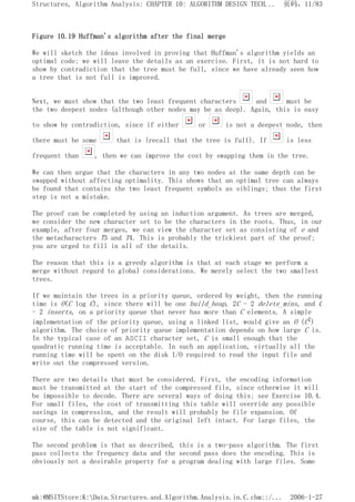 Figure 10.19 Huffman's algorithm after the final merge
We will sketch the ideas involved in proving that Huffman's algorithm yields an
optimal code; we will leave the details as an exercise. First, it is not hard to
show by contradiction that the tree must be full, since we have already seen how
a tree that is not full is improved.
Next, we must show that the two least frequent characters and must be
the two deepest nodes (although other nodes may be as deep). Again, this is easy
to show by contradiction, since if either or is not a deepest node, then
there must be some that is (recall that the tree is full). If is less
frequent than , then we can improve the cost by swapping them in the tree.
We can then argue that the characters in any two nodes at the same depth can be
swapped without affecting optimality. This shows that an optimal tree can always
be found that contains the two least frequent symbols as siblings; thus the first
step is not a mistake.
The proof can be completed by using an induction argument. As trees are merged,
we consider the new character set to be the characters in the roots. Thus, in our
example, after four merges, we can view the character set as consisting of e and
the metacharacters T3 and T4. This is probably the trickiest part of the proof;
you are urged to fill in all of the details.
The reason that this is a greedy algorithm is that at each stage we perform a
merge without regard to global considerations. We merely select the two smallest
trees.
If we maintain the trees in a priority queue, ordered by weight, then the running
time is O(C log C), since there will be one build_heap, 2C - 2 delete_mins, and C
- 2 inserts, on a priority queue that never has more than C elements. A simple
implementation of the priority queue, using a linked list, would give an O (C2)
algorithm. The choice of priority queue implementation depends on how large C is.
In the typical case of an ASCII character set, C is small enough that the
quadratic running time is acceptable. In such an application, virtually all the
running time will be spent on the disk I/O required to read the input file and
write out the compressed version.
There are two details that must be considered. First, the encoding information
must be transmitted at the start of the compressed file, since otherwise it will
be impossible to decode. There are several ways of doing this; see Exercise 10.4.
For small files, the cost of transmitting this table will override any possible
savings in compression, and the result will probably be file expansion. Of
course, this can be detected and the original left intact. For large files, the
size of the table is not significant.
The second problem is that as described, this is a two-pass algorithm. The first
pass collects the frequency data and the second pass does the encoding. This is
obviously not a desirable property for a program dealing with large files. Some
页码，11/83
Structures, Algorithm Analysis: CHAPTER 10: ALGORITHM DESIGN TECH...
2006-1-27
mk:@MSITStore:K:Data.Structures.and.Algorithm.Analysis.in.C.chm::/...
 