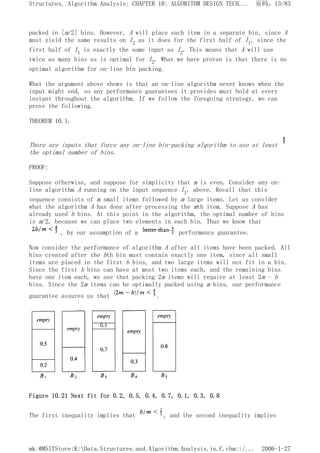 packed in [m/2] bins. However, A will place each item in a separate bin, since A
must yield the same results on I2 as it does for the first half of I1, since the
first half of I1 is exactly the same input as I2. This means that A will use
twice as many bins as is optimal for I2. What we have proven is that there is no
optimal algorithm for on-line bin packing.
What the argument above shows is that an on-line algorithm never knows when the
input might end, so any performance guarantees it provides must hold at every
instant throughout the algorithm. If we follow the foregoing strategy, we can
prove the following.
THEOREM 10.1.
There are inputs that force any on-line bin-packing algorithm to use at least
the optimal number of bins.
PROOF:
Suppose otherwise, and suppose for simplicity that m is even. Consider any on-
line algorithm A running on the input sequence I1, above. Recall that this
sequence consists of m small items followed by m large items. Let us consider
what the algorithm A has done after processing the mth item. Suppose A has
already used b bins. At this point in the algorithm, the optimal number of bins
is m/2, because we can place two elements in each bin. Thus we know that
, by our assumption of a performance guarantee.
Now consider the performance of algorithm A after all items have been packed. All
bins created after the bth bin must contain exactly one item, since all small
items are placed in the first b bins, and two large items will not fit in a bin.
Since the first b bins can have at most two items each, and the remaining bins
have one item each, we see that packing 2m items will require at least 2m - b
bins. Since the 2m items can be optimally packed using m bins, our performance
guarantee assures us that .
Figure 10.21 Next fit for 0.2, 0.5, 0.4, 0.7, 0.1, 0.3, 0.8
The first inequality implies that , and the second inequality implies
页码，13/83
Structures, Algorithm Analysis: CHAPTER 10: ALGORITHM DESIGN TECH...
2006-1-27
mk:@MSITStore:K:Data.Structures.and.Algorithm.Analysis.in.C.chm::/...
 