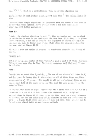 that , which is a contradiction. Thus, no on-line algorithm can
guarantee that it will produce a packing with less than the optimal number of
bins.
There are three simple algorithms that guarantee that the number of bins used is
no more than twice optimal. There are also quite a few more complicated
algorithms with better guarantees.
Next Fit
Probably the simplest algorithm is next fit. When processing any item, we check
to see whether it fits in the same bin as the last item. If it does, it is placed
there; otherwise, a new bin is created. This algorithm is incredibly simple to
implement and runs in linear time. Figure 10.21 shows the packing produced for
the same input as Figure 10.20.
Not only is next fit simple to program, its worst-case behavior is also easy to
analyze.
THEOREM 10.2.
Let m be the optimal number of bins required to pack a list I of items. Then next
fit never uses more than 2m bins. There exist sequences such that next fit uses
2m - 2 bins.
PROOF:
Consider any adjacent bins Bj and Bj + 1. The sum of the sizes of all items in Bj
and Bj + 1 must be larger than 1, since otherwise all of these items would have
been placed in Bj. If we apply this result to all pairs of adjacent bins, we see
that at most half of the space is wasted. Thus next fit uses at most twice the
number of bins.
To see that this bound is tight, suppose that the n items have size si = 0.5 if i
is odd and si = 2/n if i is even. Assume n is divisible by 4. The optimal
packing, shown in Figure 10.22, consists of n/4 bins, each containing 2 elements
of size 0.5, and one bin containing the n/2 elements of size 2/n, for a total of
(n/4) + 1. Figure 10.23 shows that next fit uses n/2 bins. Thus, next fit can be
forced to use almost twice as many bins as optimal.
页码，14/83
Structures, Algorithm Analysis: CHAPTER 10: ALGORITHM DESIGN TECH...
2006-1-27
mk:@MSITStore:K:Data.Structures.and.Algorithm.Analysis.in.C.chm::/...
 