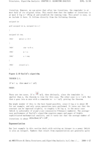 iteration. However, we can prove that after two iterations, the remainder is at
most half of its original value. This would show that the number of iterations is
at most 2 log n = O(log n) and establish the running time. This proof is easy, so
we include it here. It follows directly from the following theorem.
unsigned int
gcd( unsigned int m, unsigned int n )
{
unsigned int rem;
/*1*/ while( n > 0 )
{
/*2*/ rem = m % n;
/*3*/ m = n;
/*4*/ n = rem;
}
/*5*/ return( m );
}
Figure 2.10 Euclid's algorithm.
THEOREM 2.1.
If m > n, then mmod n < m/2.
PROOF:
There are two cases. If n m/2, then obviously, since the remainder is
smaller than n, the theorem is true for this case. The other case is n > m/2. But
then n goes into m once with a remainder m - n < m/2, proving the theorem.
One might wonder if this is the best bound possible, since 2 log n is about 20
for our example, and only seven operations were performed. It turns out that the
constant can be improved slightly, to roughly 1.44 log n, in the worst case
(which is achievable if m and n are consecutive Fibonacci numbers). The average-
case performance of Euclid's algorithm requires pages and pages of highly
sophisticated mathematical analysis, and it turns out that the average number of
iterations is about .
Exponentiation
Our last example in this section deals with raising an integer to a power (which
is also an integer). Numbers that result from exponentiation are generally quite
页码，21/30
Structures, Algorithm Analysis: CHAPTER 2: ALGORITHM ANALYSIS
2006-1-27
mk:@MSITStore:K:Data.Structures.and.Algorithm.Analysis.in.C.chm::/...
 