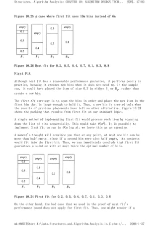 Figure 10.25 A case where first fit uses 10m bins instead of 6m
Figure 10.26 Best fit for 0.2, 0.5, 0.4, 0.7, 0.1, 0.3, 0.8
First Fit
Although next fit has a reasonable performance guarantee, it performs poorly in
practice, because it creates new bins when it does not need to. In the sample
run, it could have placed the item of size 0.3 in either B1 or B2, rather than
create a new bin.
The first fit strategy is to scan the bins in order and place the new item in the
first bin that is large enough to hold it. Thus, a new bin is created only when
the results of previous placements have left no other alternative. Figure 10.24
shows the packing that results from first fit on our standard input.
A simple method of implementing first fit would process each item by scanning
down the list of bins sequentially. This would take O(n2). It is possible to
implement first fit to run in O(n log n); we leave this as an exercise.
A moment's thought will convince you that at any point, at most one bin can be
more than half empty, since if a second bin were also half empty, its contents
would fit into the first bin. Thus, we can immediately conclude that first fit
guarantees a solution with at most twice the optimal number of bins.
Figure 10.24 First fit for 0.2, 0.5, 0.4, 0.7, 0.1, 0.3, 0.8
On the other hand, the bad case that we used in the proof of next fit's
performance bound does not apply for first fit. Thus, one might wonder if a
页码，17/83
Structures, Algorithm Analysis: CHAPTER 10: ALGORITHM DESIGN TECH...
2006-1-27
mk:@MSITStore:K:Data.Structures.and.Algorithm.Analysis.in.C.chm::/...
 