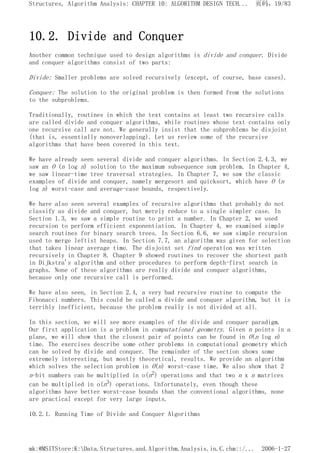 10.2. Divide and Conquer
Another common technique used to design algorithms is divide and conquer. Divide
and conquer algorithms consist of two parts:
Divide: Smaller problems are solved recursively (except, of course, base cases).
Conquer: The solution to the original problem is then formed from the solutions
to the subproblems.
Traditionally, routines in which the text contains at least two recursive calls
are called divide and conquer algorithms, while routines whose text contains only
one recursive call are not. We generally insist that the subproblems be disjoint
(that is, essentially nonoverlapping). Let us review some of the recursive
algorithms that have been covered in this text.
We have already seen several divide and conquer algorithms. In Section 2.4.3, we
saw an O (n log n) solution to the maximum subsequence sum problem. In Chapter 4,
we saw linear-time tree traversal strategies. In Chapter 7, we saw the classic
examples of divide and conquer, namely mergesort and quicksort, which have O (n
log n) worst-case and average-case bounds, respectively.
We have also seen several examples of recursive algorithms that probably do not
classify as divide and conquer, but merely reduce to a single simpler case. In
Section 1.3, we saw a simple routine to print a number. In Chapter 2, we used
recursion to perform efficient exponentiation. In Chapter 4, we examined simple
search routines for binary search trees. In Section 6.6, we saw simple recursion
used to merge leftist heaps. In Section 7.7, an algorithm was given for selection
that takes linear average time. The disjoint set find operation was written
recursively in Chapter 8. Chapter 9 showed routines to recover the shortest path
in Dijkstra's algorithm and other procedures to perform depth-first search in
graphs. None of these algorithms are really divide and conquer algorithms,
because only one recursive call is performed.
We have also seen, in Section 2.4, a very bad recursive routine to compute the
Fibonacci numbers. This could be called a divide and conquer algorithm, but it is
terribly inefficient, because the problem really is not divided at all.
In this section, we will see more examples of the divide and conquer paradigm.
Our first application is a problem in computational geometry. Given n points in a
plane, we will show that the closest pair of points can be found in O(n log n)
time. The exercises describe some other problems in computational geometry which
can be solved by divide and conquer. The remainder of the section shows some
extremely interesting, but mostly theoretical, results. We provide an algorithm
which solves the selection problem in O(n) worst-case time. We also show that 2
n-bit numbers can be multiplied in o(n2) operations and that two n x n matrices
can be multiplied in o(n3) operations. Unfortunately, even though these
algorithms have better worst-case bounds than the conventional algorithms, none
are practical except for very large inputs.
10.2.1. Running Time of Divide and Conquer Algorithms
页码，19/83
Structures, Algorithm Analysis: CHAPTER 10: ALGORITHM DESIGN TECH...
2006-1-27
mk:@MSITStore:K:Data.Structures.and.Algorithm.Analysis.in.C.chm::/...
 