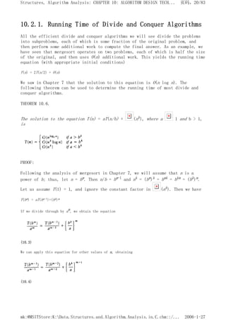 10.2.1. Running Time of Divide and Conquer Algorithms
All the efficient divide and conquer algorithms we will see divide the problems
into subproblems, each of which is some fraction of the original problem, and
then perform some additional work to compute the final answer. As an example, we
have seen that mergesort operates on two problems, each of which is half the size
of the original, and then uses O(n) additional work. This yields the running time
equation (with appropriate initial conditions)
T(n) = 2T(n/2) + O(n)
We saw in Chapter 7 that the solution to this equation is O(n log n). The
following theorem can be used to determine the running time of most divide and
conquer algorithms.
THEOREM 10.6.
The solution to the equation T(n) = aT(n/b) + (nk), where a 1 and b > 1,
is
PROOF:
Following the analysis of mergesort in Chapter 7, we will assume that n is a
power of b; thus, let n = bm. Then n/b = bm-l and nk = (bm)k = bmk = bkm = (bk)m.
Let us assume T(1) = 1, and ignore the constant factor in (nk). Then we have
T(bm) = aT(bm-l)+(bk)m
If we divide through by am, we obtain the equation
(10.3)
We can apply this equation for other values of m, obtaining
(10.4)
页码，20/83
Structures, Algorithm Analysis: CHAPTER 10: ALGORITHM DESIGN TECH...
2006-1-27
mk:@MSITStore:K:Data.Structures.and.Algorithm.Analysis.in.C.chm::/...
 