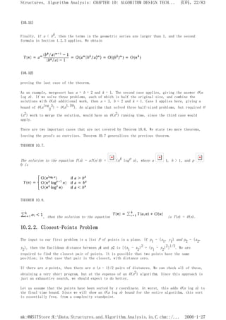 (10.11)
Finally, if a < bk, then the terms in the geometric series are larger than 1, and the second
formula in Section 1.2.3 applies. We obtain
(10.12)
proving the last case of the theorem.
As an example, mergesort has a = b = 2 and k = 1. The second case applies, giving the answer O(n
log n). If we solve three problems, each of which is half the original size, and combine the
solutions with O(n) additional work, then a = 3, b = 2 and k = 1. Case 1 applies here, giving a
bound of O(nlog
2
3) = O(n1.59). An algorithm that solved three half-sized problems, but required O
(n2) work to merge the solution, would have an O(n2) running time, since the third case would
apply.
There are two important cases that are not covered by Theorem 10.6. We state two more theorems,
leaving the proofs as exercises. Theorem 10.7 generalizes the previous theorem.
THEOREM 10.7.
The solution to the equation T(n) = aT(n/b) + (nk logp n), where a 1, b > 1, and p
0 is
THEOREM 10.8.
, then the solution to the equation is T(n) = O(n).
10.2.2. Closest-Points Problem
The input to our first problem is a list P of points in a plane. If pl = (x1, y1) and p2 = (x2,
y2), then the Euclidean distance between pl and p2 is [(x1 - x2)2 + (yl - y2)2]l/2. We are
required to find the closest pair of points. It is possible that two points have the same
position; in that case that pair is the closest, with distance zero.
If there are n points, then there are n (n - 1)/2 pairs of distances. We can check all of these,
obtaining a very short program, but at the expense of an O(n2) algorithm. Since this approach is
just an exhaustive search, we should expect to do better.
Let us assume that the points have been sorted by x coordinate. At worst, this adds O(n log n) to
the final time bound. Since we will show an O(n log n) bound for the entire algorithm, this sort
is essentially free, from a complexity standpoint.
页码，22/83
Structures, Algorithm Analysis: CHAPTER 10: ALGORITHM DESIGN TECH...
2006-1-27
mk:@MSITStore:K:Data.Structures.and.Algorithm.Analysis.in.C.chm::/...
 