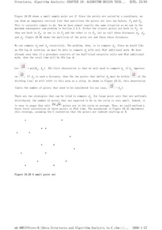 Figure 10.29 shows a small sample point set P. Since the points are sorted by x coordinate, we
can draw an imaginary vertical line that partitions the points set into two halves, Pl and Pr.
This is certainly simple to do. Now we have almost exactly the same situation as we saw in the
maximum subsequence sum problem in Section 2.4.3. Either the closest points are both in Pl, or
they are both in Pr, or one is in Pl and the other is in Pr. Let us call these distances dl, dr,
and dc. Figure 10.30 shows the partition of the point set and these three distances.
We can compute dl and dr recursively. The problem, then, is to compute dc. Since we would like
an O(n log n) solution, we must be able to compute dc with only O(n) additional work. We have
already seen that if a procedure consists of two half-sized recursive calls and O(n) additional
work, then the total time will be O(n log n).
Let = min(dl, dr). The first observation is that we only need to compute dc if dc improves
on . If dc is such a distance, then the two points that define dc must be within of the
dividing line; we will refer to this area as a strip. As shown in Figure 10.31, this observation
limits the number of points that need to be considered (in our case, = dr).
There are two strategies that can be tried to compute dc. For large point sets that are uniformly
distributed, the number of points that are expected to be in the strip is very small. Indeed, it
is easy to argue that only points are in the strip on average. Thus, we could perform a
brute force calculation on these points in O(n) time. The pseudocode in Figure 10.32 implements
this strategy, assuming the C convention that the points are indexed starting at 0.
Figure 10.29 A small point set
页码，23/83
Structures, Algorithm Analysis: CHAPTER 10: ALGORITHM DESIGN TECH...
2006-1-27
mk:@MSITStore:K:Data.Structures.and.Algorithm.Analysis.in.C.chm::/...
 