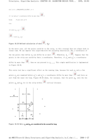 for( j=i+1; j<NUM_POINTS_IN_STRIP; j++ )
if ( pi and pj 's coordinates differ by more than )
break; /* goto next pi */
else
if( dist( pi, pj) < )
= dist( pi, pj);
Figure 10.33 Refined calculation of min( , dc)
In the worst case, all the points could be in the strip, so this strategy does not always work in
linear time. We can improve this algorithm with the following observation: The y coordinates of
the two points that define dc can differ by at most . Otherwise, dc > . Suppose that the
points in the strip are sorted by their y coordinates. Therefore, if pi and pj's y coordinates
differ by more than , then we can proceed to pi + l. This simple modification is implemented
in Figure 10.33.
This extra test has a significant effect on the running time, because for each pi only a few
points pj are examined before pi's and pj's y coordinates differ by more than and force an
exit from the inner for loop. Figure 10.34 shows, for instance, that for point p3, only the two
points p4 and p5 lie in the strip within vertical distance.
Figure 10.34 Only p4 and p5 are considered in the second for loop
页码，25/83
Structures, Algorithm Analysis: CHAPTER 10: ALGORITHM DESIGN TECH...
2006-1-27
mk:@MSITStore:K:Data.Structures.and.Algorithm.Analysis.in.C.chm::/...
 