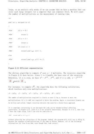 large, so an analysis only works if we can assume that we have a machine that can
store such large integers (or a compiler that can simulate this). We will count
the number of multiplications as the measurement of running time.
int
pow( int x, unsigned int n)
{
/*1*/ if( n == 0 )
/*2*/ return 1;
/*1*/ if( n == 1 )
/*4*/ return x;
/*5*/ if( even( n ) )
/*6*/ return( pow( x*x, n/2 ) );
else
/*7*/ return( pow( x*x, n/2 ) * x );
}
Figure 2.11 Efficient exponentiation
The obvious algorithm to compute xn uses n - 1 multiples. The recursive algorithm
in Figure 2.11 does better. Lines 1 to 4 handle the base case of the recursion.
Otherwise, if n is even, we have xn = xn/2 . xn/2, and if n is odd, x = x(n-1)/2
x(n-1)/2 x.
For instance, to compute x62, the algorithm does the following calculations,
which involves only nine multiplications:
x3 = (x2)x, x7 = (x3)2x, x15 = (x7)2x, x31 = (x15)2x, x62 = (x31)2
The number of multiplications required is clearly at most 2 log n, because at most two
multiplications (if n is odd) are required to halve the problem. Again, a recurrence formula can
be written and solved. Simple intuition obviates the need for a brute-force approach.
It is sometimes interesting to see how much the code can be tweaked without affecting
correctness. In Figure 2.11, lines 3 to 4 are actually unnecessary, because if n is 1, then line
7 does the right thing. Line 7 can also be rewritten as
/*7*/ return( pow( x, n-1 ) * x );
without affecting the correctness of the program. Indeed, the program will still run in O(log n),
because the sequence of multiplications is the same as before. However, all of the following
alternatives for line 6 are bad, even though they look correct:
页码，22/30
Structures, Algorithm Analysis: CHAPTER 2: ALGORITHM ANALYSIS
2006-1-27
mk:@MSITStore:K:Data.Structures.and.Algorithm.Analysis.in.C.chm::/...
 