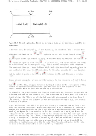 Figure 10.35 At most eight points fit in the rectangle; there are two coordinates shared by two
points each
In the worst case, for any point pi, at most 7 points pj are considered. This is because these
points must lie either in the by square in the left half of the strip or in the
by square in the right half of the strip. On the other hand, all the points in each by
square are separated by at least . In the worst case, each square contains four points,
one at each corner. One of these points is pi, leaving at most seven points to be considered.
This worst-case situation is shown in Figure 10.35. Notice that even though pl2 and pr1 have the
same coordinates, they could be different points. For the actual analysis, it is only important
that the number of points in the by 2 rectangle be O(1), and this much is certainly
clear.
Because at most seven points are considered for each pi, the time to compute a dc that is better
than is O(n). Thus, we appear to have an O(n log n) solution to the closest-points problem,
based on the two half-sized recursive calls plus the linear extra work to combine the two
results. However, we do not quite have an O (n log n) solution yet.
The problem is that we have assumed that a list of points sorted by y coordinate is available. If
we perform this sort for each recursive call, then we have O(n log n) extra work: this gives an O
(n log2 n) algorithm. This is not all that bad, especially when compared to the brute force O
(n2). However, it is not hard to reduce the work for each recursive call to O(n), thus ensuring
an O(n log n) algorithm.
We will maintain two lists. One is the point list sorted by x coordinate, and the other is the
point list sorted by y coordinate. We will call these lists P and Q, respectively. These can be
obtained by a preprocessing sorting step at cost O(n log n) and thus does not affect the time
bound. Pl and Ql are the lists passed to the left-half recursive call, and Pr and Qr are the
lists passed to the right-half recursive call. We have already seen that P is easily split in the
middle. Once the dividing line is known, we step through Q sequentially, placing each element in
Ql or Qr, as appropriate. It is easy to see that Ql and Qr will be automatically sorted by y
coordinate. When the recursive calls return, we scan through the Q list and discard all the
points whose x coordinates are not within the strip. Then Q contains only points in the strip,
and these points are guaranteed to be sorted by their y coordinates.
页码，26/83
Structures, Algorithm Analysis: CHAPTER 10: ALGORITHM DESIGN TECH...
2006-1-27
mk:@MSITStore:K:Data.Structures.and.Algorithm.Analysis.in.C.chm::/...
 