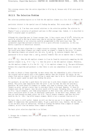 This strategy ensures that the entire algorithm is O (n log n), because only O (n) extra work is
performed.
10.2.3. The Selection Problem
The selection problem requires us to find the kth smallest element in a list S of n elements. Of
particular interest is the special case of finding the median. This occurs when k = n/2 .
In Chapters 1, 6, 7 we have seen several solutions to the selection problem. The solution in
Chapter 7 uses a variation of quicksort and runs in O(n) average time. Indeed, it is described in
Hoare's original paper on quicksort.
Although this algorithm runs in linear average time, it has a worst case of O (n2). Selection can
easily be solved in O(n log n) worst-case time by sorting the elements, but for a long time it
was unknown whether or not selection could be accomplished in O(n) worst-case time. The
quickselect algorithm outlined in Section 7.7.6 is quite efficient in practice, so this was
mostly a question of theoretical interest.
Recall that the basic algorithm is a simple recursive strategy. Assuming that n is larger than
the cutoff point where elements are simply sorted, an element v, known as the pivot, is chosen.
The remaining elements are placed into two sets, S1 and S2. S1 contains elements that are
guaranteed to be no larger than v, and S2 contains elements that are no smaller than v. Finally,
if k |S1|, then the kth smallest element in S can be found by recursively computing the kth
smallest element in S1. If k = |S1| + 1, then the pivot is the kth smallest element. Otherwise,
the kth smallest element in S is the (k - |S1| -1 )st smallest element in S2. The main difference
between this algorithm and quicksort is that there is only one subproblem to solve instead of
two.
In order to obtain a linear algorithm, we must ensure that the subproblem is only a fraction of
the original and not merely only a few elements smaller than the original. Of course, we can
always find such an element if we are willing to spend some time to do so. The difficult problem
is that we cannot spend too much time finding the pivot.
For quicksort, we saw that a good choice for pivot was to pick three elements and use their
median. This gives some expectation that the pivot is not too bad, but does not provide a
guarantee. We could choose 21 elements at random, sort them in constant time, use the 11th
largest as pivot, and get a pivot that is even more likely to be good. However, if these 21
elements were the 21 largest, then the pivot would still be poor. Extending this, we could use up
to O (n / log n) elements, sort them using heapsort in O(n) total time, and be almost certain,
from a statistical point of view, of obtaining a good pivot. In the worst case, however, this
does not work because we might select the O (n / log n) largest elements, and then the pivot
would be the [n - O(n / log n)]th largest element, which is not a constant fraction of n.
The basic idea is still useful. Indeed, we will see that we can use it to improve the expected
number of comparisons that quickselect makes. To get a good worst case, however, the key idea is
to use one more level of indirection. Instead of finding the median from a sample of random
elements, we will find the median from a sample of medians.
The basic pivot selection algorithm is as follows:
1. Arrange the n elements into n/5 groups of 5 elements, ignoring the (at most four)
extra elements.
页码，27/83
Structures, Algorithm Analysis: CHAPTER 10: ALGORITHM DESIGN TECH...
2006-1-27
mk:@MSITStore:K:Data.Structures.and.Algorithm.Analysis.in.C.chm::/...
 