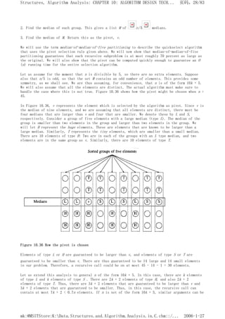 2. Find the median of each group. This gives a list M of n/5 medians.
3. Find the median of M. Return this as the pivot, v.
We will use the term median-of-median-of-five partitioning to describe the quickselect algorithm
that uses the pivot selection rule given above. We will now show that median-of-median-of-five
partitioning guarantees that each recursive subproblem is at most roughly 70 percent as large as
the original. We will also show that the pivot can be computed quickly enough to guarantee an O
(n) running time for the entire selection algorithm.
Let us assume for the moment that n is divisible by 5, so there are no extra elements. Suppose
also that n/5 is odd, so that the set M contains an odd number of elements. This provides some
symmetry, as we shall see. We are thus assuming, for convenience, that n is of the form 10k + 5.
We will also assume that all the elements are distinct. The actual algorithm must make sure to
handle the case where this is not true. Figure 10.36 shows how the pivot might be chosen when n =
45.
In Figure 10.36, v represents the element which is selected by the algorithm as pivot. Since v is
the median of nine elements, and we are assuming that all elements are distinct, there must be
four medians that are larger than v and four that are smaller. We denote these by L and S,
respectively. Consider a group of five elements with a large median (type L). The median of the
group is smaller than two elements in the group and larger than two elements in the group. We
will let H represent the huge elements. These are elements that are known to be larger than a
large median. Similarly, T represents the tiny elements, which are smaller than a small median.
There are 10 elements of type H: Two are in each of the groups with an L type median, and two
elements are in the same group as v. Similarly, there are 10 elements of type T.
Figure 10.36 How the pivot is chosen
Elements of type L or H are guaranteed to be larger than v, and elements of type S or T are
guaranteed to be smaller than v. There are thus guaranteed to be 14 large and 14 small elements
in our problem. Therefore, a recursive call could be on at most 45 - 14 - 1 = 30 elements.
Let us extend this analysis to general n of the form 10k + 5. In this case, there are k elements
of type L and k elements of type S . There are 2k + 2 elements of type H, and also 2k + 2
elements of type T. Thus, there are 3k + 2 elements that are guaranteed to be larger than v and
3k + 2 elements that are guaranteed to be smaller. Thus, in this case, the recursive call can
contain at most 7k + 2 < 0.7n elements. If n is not of the form 10k + 5, similar arguments can be
页码，28/83
Structures, Algorithm Analysis: CHAPTER 10: ALGORITHM DESIGN TECH...
2006-1-27
mk:@MSITStore:K:Data.Structures.and.Algorithm.Analysis.in.C.chm::/...
 