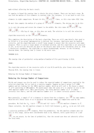 made without affecting the basic result.
It remains to bound the running time to obtain the pivot element. There are two basic steps. We
can find the median of five elements in constant time. For instance, it is not hard to sort five
elements in eight comparisons. We must do this n/5 times, so this step takes O(n) time.
We must then compute the median of a group of n/5 elements. The obvious way to do this
is to sort the group and return the element in the middle. But this takes O( n/5 log
n/5 ) = O(n log n) time, so this does not work. The solution is to call the selection
algorithm recursively on the n/5 elements.
This completes the description of the basic algorithm. There are still some details that need to
be filled in if an actual implementation is desired. For instance, duplicates must be handled
correctly, and the algorithm needs a cutoff large enough to ensure that the recursive calls make
progress. There is quite a large amount of overhead involved, and this algorithm is not practical
at all, so we will not describe any more of the details that need to be considered. Even so, from
a theoretical standpoint, the algorithm is a major breakthrough, because, as the following
theorem shows, the running time is linear in the worst case.
THEOREM 10.9.
The running time of quickselect using median-of-median-of-five partitioning is O(n).
PROOF:
The algorithm consists of two recursive calls of size 0.7n and 0.2n, plus linear extra work. By
Theorem 10.8, the running time is linear.
Reducing the Average Number of Comparisons
Reducing the Average Number of Comparisons
Divide and conquer can also be used to reduce the expected number of comparisons required by the
selection algorithm. Let us look at a concrete example. Suppose we have a group S of 1,000
numbers and are looking for the 100th smallest number, which we will call x. We choose a subset
S' of S consisting of 100 numbers. We would expect that the value of x is similar in size to the
10th smallest number in S'. More specifically, the fifth smallest number in S' is almost
certainly less than x, and the 15th smallest number in S' is almost certainly greater than x.
More generally, a sample S' of s elements is chosen from the n elements. Let be some number,
which we will choose later so as to minimize the average number of comparisons used by the
procedure. We find the (v1 = ks/n - )th and (v2 = ks/n + )th smallest elements in S'.
Almost certainly, the kth smallest element in S will fall between v1 and v2, so we are left with
a selection problem on 2 elements. With low probability, the kth smallest element does not
fall in this range, and we have considerable work to do. However, with a good choice of s and
, we can ensure, by the laws of probability, that the second case does not adversely affect
the total work.
页码，29/83
Structures, Algorithm Analysis: CHAPTER 10: ALGORITHM DESIGN TECH...
2006-1-27
mk:@MSITStore:K:Data.Structures.and.Algorithm.Analysis.in.C.chm::/...
 