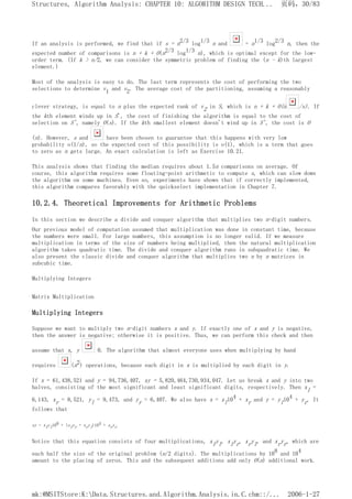 If an analysis is performed, we find that if s = n2/3 log1/3 n and = n1/3 log2/3 n, then the
expected number of comparisons is n + k + O(n2/3 log1/3 n), which is optimal except for the low-
order term. (If k > n/2, we can consider the symmetric problem of finding the (n - k)th largest
element.)
Most of the analysis is easy to do. The last term represents the cost of performing the two
selections to determine v1 and v2. The average cost of the partitioning, assuming a reasonably
clever strategy, is equal to n plus the expected rank of v2 in S, which is n + k + O(n /s). If
the kth element winds up in S', the cost of finishing the algorithm is equal to the cost of
selection on S', namely O(s). If the kth smallest element doesn't wind up in S', the cost is O
(n). However, s and have been chosen to guarantee that this happens with very low
probability o(1/n), so the expected cost of this possibility is o(1), which is a term that goes
to zero as n gets large. An exact calculation is left as Exercise 10.21.
This analysis shows that finding the median requires about 1.5n comparisons on average. Of
course, this algorithm requires some floating-point arithmetic to compute s, which can slow down
the algorithm on some machines. Even so, experiments have shown that if correctly implemented,
this algorithm compares favorably with the quickselect implementation in Chapter 7.
10.2.4. Theoretical Improvements for Arithmetic Problems
In this section we describe a divide and conquer algorithm that multiplies two n-digit numbers.
Our previous model of computation assumed that multiplication was done in constant time, because
the numbers were small. For large numbers, this assumption is no longer valid. If we measure
multiplication in terms of the size of numbers being multiplied, then the natural multiplication
algorithm takes quadratic time. The divide and conquer algorithm runs in subquadratic time. We
also present the classic divide and conquer algorithm that multiplies two n by n matrices in
subcubic time.
Multiplying Integers
Matrix Multiplication
Multiplying Integers
Suppose we want to multiply two n-digit numbers x and y. If exactly one of x and y is negative,
then the answer is negative; otherwise it is positive. Thus, we can perform this check and then
assume that x, y 0. The algorithm that almost everyone uses when multiplying by hand
requires (n2) operations, because each digit in x is multiplied by each digit in y.
If x = 61,438,521 and y = 94,736,407, xy = 5,820,464,730,934,047. Let us break x and y into two
halves, consisting of the most significant and least significant digits, respectively. Then xl =
6,143, xr = 8,521, yl = 9,473, and yr = 6,407. We also have x = xl104 + xr and y = yl104 + yr. It
follows that
xy = xlyl108 + (xlyr + xryl)104 + xryr
Notice that this equation consists of four multiplications, xlyl, xlyr, xryl, and xryr, which are
each half the size of the original problem (n/2 digits). The multiplications by 108 and 104
amount to the placing of zeros. This and the subsequent additions add only O(n) additional work.
页码，30/83
Structures, Algorithm Analysis: CHAPTER 10: ALGORITHM DESIGN TECH...
2006-1-27
mk:@MSITStore:K:Data.Structures.and.Algorithm.Analysis.in.C.chm::/...
 