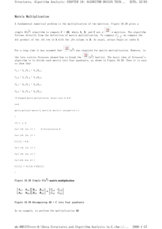 Matrix Multiplication
A fundamental numerical problem is the multiplication of two matrices. Figure 10.38 gives a
simple O(n3) algorithm to compute C = AB, where A, B, and C are n n matrices. The algorithm
follows directly from the definition of matrix multiplication. To compute Ci,j, we compute the
dot product of the ith row in A with the jth column in B. As usual, arrays begin at index 0.
For a long time it was assumed that (n3) was required for matrix multiplication. However, in
the late sixties Strassen showed how to break the (n3) barrier. The basic idea of Strassen's
algorithm is to divide each matrix into four quadrants, as shown in Figure 10.39. Then it is easy
to show that
C1,1 = A1,1B1,1 + A1,2B2,1
C1,2 = A1,1B1,2 + A1,2B2,2
C2,1 = A2,1B1,1 + A2,2B2,1
C2,2 = A2,1B1,2 + A2,2B2,2
/* Standard matrix multiplication. Arrays start at 0 */
void
matrix_multiply( matrix A, matrix B, matrix C, unsigned int n )
{
int i, j, k;
for( i=0; i<n; i++ ) /* Initialization */
for( j=O; j<n; j++ )
C[i][j] = 0.0;
for( i=0; i<n; i++ )
for( j=0; j<n; j++ )
for( k=0; k<n; k++ )
C[i][j] += A[i][k] * B[k][j];
}
Figure 10.38 Simple O(n3) matrix multiplication
Figure 10.39 Decomposing AB = C into four quadrants
As an example, to perform the multiplication AB
页码，32/83
Structures, Algorithm Analysis: CHAPTER 10: ALGORITHM DESIGN TECH...
2006-1-27
mk:@MSITStore:K:Data.Structures.and.Algorithm.Analysis.in.C.chm::/...
 