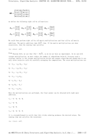 we define the following eight n/2 by n/2 matrices:
We could then perform eight n/2 by n/2 matrix multiplications and four n/2 by n/2 matrix
additions. The matrix additions take O(n2) time. If the matrix multiplications are done
recursively, then the running time satisfies
T(n) = 8T(n/2) + O(n2).
From Theorem 10.6, we see that T(n) = O(n3), so we do not have an improvement. As we saw with
integer multiplication, we must reduce the number of subproblems below 8. Strassen used a
strategy similar to the integer multiplication divide and conquer algorithm and showed how to use
only seven recursive calls by carefully arranging the computations. The seven multiplications are
M1 = (A1,2 - A2,2)(B2,1 + B2,2)
M2 = (A1,1 + A2,2)(B1,1 + B2,2)
M3 = (A1,1 - A2,1)(B1,1 + B1,2)
M4 = (A1,1 + A1,2)B2,2
M5 = A1,1(B1,2 - B2,2)
M6 = A2,2(B2,1 - B1,1)
M7 = (A2,1 + A2,2)B1,1
Once the multiplications are performed, the final answer can be obtained with eight more
additions.
C1,1 = M1 + M2 - M4 + M6
C1,2 = M4 + M5
C1,3 = M6 + M7
C1,4 = M2 - M3 + M5 - M7
It is straightforward to verify that this tricky ordering produces the desired values. The
running time now satisfies the recurrence
T(n) = 7T(n/2) + O(n2).
页码，33/83
Structures, Algorithm Analysis: CHAPTER 10: ALGORITHM DESIGN TECH...
2006-1-27
mk:@MSITStore:K:Data.Structures.and.Algorithm.Analysis.in.C.chm::/...
 