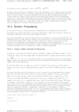 The solution of this recurrence is T(n) = O(nlog27) = O(n2.81).
As usual, there are details to consider, such as the case when n is not a power of two, but these
are basically minor nuisances. Strassen's algorithm is worse than the straightforward algorithm
until n is fairly large. It does not generalize for the case where the matrices are sparse
(contain many zero entries), and it does not easily parallelize. When run with floating-point
entries, it is less stable numerically than the classic algorithm. Thus, it is has only limited
applicability. Nevertheless, it represents an important theoretical milestone and certainly shows
that in computer science, as in many other fields, even though a problem seems to have an
intrinsic complexity, nothing is certain until proven.
10.3. Dynamic Programming
In the previous section, we have seen that a problem that can be mathematically expressed
recursively can also be expressed as a recursive algorithm, in many cases yielding a significant
performance improvement over a more naïve exhaustive search.
Any recursive mathematical formula could be directly translated to a recursive algorithm, but the
underlying reality is that often the compiler will not do justice to the recursive algorithm, and
an inefficient program results. When we suspect that this is likely to be the case, we must
provide a little more help to the compiler, by rewriting the recursive algorithm as a
nonrecursive algorithm that systematically records the answers to the subproblems in a table. One
technique that makes use of this approach is known as dynamic programming.
10.3.1. Using a Table Instead of Recursion
In Chapter 2, we saw that the natural recursive program to compute the Fibonacci numbers is very
inefficient. Recall that the program shown in Figure 10.40 has a running time T(n) that satisfies
T(n) T(n - 1) + T(n - 2). Since T(n) satisfies the same recurrence relation as the Fibonacci
numbers and has the same initial conditions, T(n) in fact grows at the same rate as the Fibonacci
numbers, and is thus exponential.
On the other hand, since to compute Fn, all that is needed is Fn-1 and Fn-2, we only need to
record the two most recently computed Fibonacci numbers. This yields the O(n) algorithm in Figure
10.41
The reason that the recursive algorithm is so slow is because of the algorithm used to simulate
recursion. To compute Fn, there is one call to Fn-1 and Fn-2. However, since Fn-1 recursively
makes a call to Fn-2 and Fn-3, there are actually two separate calls to compute Fn-2. If one
traces out the entire algorithm, then we can see that Fn-3 is computed three times, Fn-4 is
computed five times, Fn-5 is computed eight times, and so on. As Figure 10.42 shows, the growth
of redundant calculations is explosive. If the compiler's recursion simulation algorithm were
able to keep a list of all precomputed values and not make a recursive call for an already solved
subproblem, then this exponential explosion would be avoided. This is why the program in Figure
10.41 is so much more efficient. calculations is explosive. If the compiler's recursion
simulation algorithm were able to keep a list of all precomputed values and not make a recursive
call for an already solved subproblem, then this exponential explosion would be avoided. This is
why the program in Figure 10.41 is so much more efficient.
/* Compute Fibonacci numbers as described in Chapter 1 */
unsigned int
fib( unsigned int n )
{
页码，34/83
Structures, Algorithm Analysis: CHAPTER 10: ALGORITHM DESIGN TECH...
2006-1-27
mk:@MSITStore:K:Data.Structures.and.Algorithm.Analysis.in.C.chm::/...
 