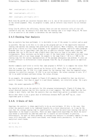 /*6a*/ return( pow( pow( x, 2 ), n/2 ) );
/*6b*/ return( pow( pow( x, n/2 ), 2 ) );
/*6c*/ return( pow( x, n/2 ) * pow( x, n/2 ) );
Both lines 6a and 6b are incorrect because when n is 2, one of the recursive calls to pow has 2
as the second argument. Thus, no progress is made, and an infinite loop results (in an eventual
crash).
Using line 6c affects the efficiency, because there are now two recursive calls of size n/2
instead of only one. An analysis will show that the running time is no longer O(log n). We leave
it as an exercise to the reader to determine the new running time.
2.4.5 Checking Your Analysis
Once an analysis has been performed, it is desirable to see if the answer is correct and as good
as possible. One way to do this is to code up the program and see if the empirically observed
running time matches the running time predicted by the analysis. When n doubles, the running time
goes up by a factor of 2 for linear programs, 4 for quadratic programs, and 8 for cubic programs.
Programs that run in logarithmic time take only an additive constant longer when n doubles, and
programs that run in O(n log n) take slightly more than twice as long to run under the same
circumstances. These increases can be hard to spot if the lower-order terms have relatively large
coefficients and n is not large enough. An example is the jump from n = 10 to n = 100 in the
running time for the various implementations of the maximum subsequence sum problem. It also can
be very difficult to differentiate linear programs from O(n log n) programs purely on empirical
evidence.
Another commonly used trick to verify that some program is O(f(n)) is to compute the values T(n)/
f(n) for a range of n (usually spaced out by factors of 2), where T(n) is the empirically
observed running time. If f(n) is a tight answer for the running time, then the computed values
converge to a positive constant. If f(n) is an over-estimate, the values converge to zero. If f
(n) is an under-estimate and hence wrong, the values diverge.
As an example, the program fragment in Figure 2.12 computes the probability that two distinct
positive integers, less than or equal to n and chosen randomly, are relatively prime. (As n gets
large, the answer approaches 6/ 2.)
You should be able to do the analysis for this program instantaneously. Figure 2.13 shows the
actual observed running time for this routine on a real computer. The table shows that the last
column is most likely, and thus the analysis that you should have gotten is probably correct.
Notice that there is not a great deal of difference between O(n2) and O(n2 log n), since
logarithms grow so slowly.
2.4.6. A Grain of Salt
Sometimes the analysis is shown empirically to be an over-estimate. If this is the case, then
either the analysis needs to be tightened (usually by a clever observation), or it may be the
case that the average running time is significantly less than the worst-case running time and no
improvement in the bound is possible. There are many complicated algorithms for which the worst-
case bound is achievable by some bad input but is usually an over-estimate in practice.
Unfortunately, for most of these problems, an average-case analysis is extremely complex (in many
cases still unsolved), and a worst-case bound, even though overly pessimistic, is the best
analytical result known.
rel = 0; tot = 0;
for( i=1; i<=n; i++ )
页码，23/30
Structures, Algorithm Analysis: CHAPTER 2: ALGORITHM ANALYSIS
2006-1-27
mk:@MSITStore:K:Data.Structures.and.Algorithm.Analysis.in.C.chm::/...
 