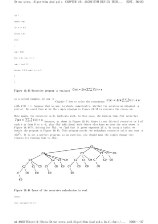 int i;
double sum;
if( n == 0 )
return 1.0;
else
{
sum = 0.0;
for( i=0; i<n; i++ )
sum += eval(i);
return( 2.0 * sum / n + n );
}
}
Figure 10.43 Recursive program to evaluate
As a second example, we saw in
Chapter 7 how to solve the recurrence
with C(0) = 1. Suppose that we want to check, numerically, whether the solution we obtained is
correct. We could then write the simple program in Figure 10.43 to evaluate the recursion.
Once again, the recursive calls duplicate work. In this case, the running time T(n) satisfies
because, as shown in Figure 10.44, there is one (direct) recursive call of
each size from 0 to n -1, plus O(n) additional work (where else have we seen the tree shown in
Figure 10.44?). Solving for T(n), we find that it grows exponentially. By using a table, we
obtain the program in Figure 10.45. This program avoids the redundant recursive calls and runs in
O(n2). It is not a perfect program; as an exercise, you should make the simple change that
reduces its running time to O(n).
Figure 10.44 Trace of the recursive calculation in eval
double
eval( unsigned int n )
页码，36/83
Structures, Algorithm Analysis: CHAPTER 10: ALGORITHM DESIGN TECH...
2006-1-27
mk:@MSITStore:K:Data.Structures.and.Algorithm.Analysis.in.C.chm::/...
 