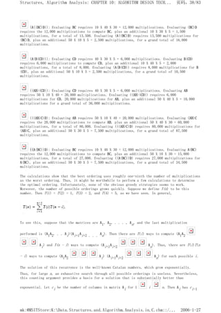 (A((BC)D)): Evaluating BC requires 10 X 40 X 30 = 12,000 multiplications. Evaluating (BC)D
requires the 12,000 multiplications to compute BC, plus an additional 10 X 30 X 5 = 1,500
multiplications, for a total of 13,500. Evaluating (A((BC)D) requires 13,500 multiplications for
(BC)D, plus an additional 50 X 10 X 5 = 2,500 multiplications, for a grand total of 16,000
multiplications.
(A(B(CD))): Evaluating CD requires 40 X 30 X 5 = 6,000 multiplications. Evaluating B(CD)
requires 6,000 multiplications to compute CD, plus an additional 10 X 40 X 5 = 2,000
multiplications, for a total of 8,000. Evaluating (A(B(CD)) requires 8,000 multiplications for B
(CD), plus an additional 50 X 10 X 5 = 2,500 multiplications, for a grand total of 10,500
multiplications.
((AB)(CD)): Evaluating CD requires 40 X 30 X 5 = 6,000 multiplications. Evaluating AB
requires 50 X 10 X 40 = 20,000 multiplications. Evaluating ((AB)(CD)) requires 6,000
multiplications for CD, 20,000 multiplications for AB, plus an additional 50 X 40 X 5 = 10,000
multiplications for a grand total of 36,000 multiplications.
(((AB)C)D): Evaluating AB requires 50 X 10 X 40 = 20,000 multiplications. Evaluating (AB)C
requires the 20,000 multiplications to compute AB, plus an additional 50 X 40 X 30 = 60,000
multiplications, for a total of 80,000. Evaluating (((AB)C)D) requires 80,000 multiplications for
(AB)C, plus an additional 50 X 30 X 5 = 7,500 multiplications, for a grand total of 87,500
multiplications.
((A(BC))D): Evaluating BC requires 10 X 40 X 30 = 12,000 multiplications. Evaluating A(BC)
requires the 12,000 multiplications to compute BC, plus an additional 50 X 10 X 30 = 15,000
multiplications, for a total of 27,000. Evaluating ((A(BC))D) requires 27,000 multiplications for
A(BC), plus an additional 50 X 30 X 5 = 7,500 multiplications, for a grand total of 34,500
multiplications.
The calculations show that the best ordering uses roughly one-ninth the number of multiplications
as the worst ordering. Thus, it might be worthwhile to perform a few calculations to determine
the optimal ordering. Unfortunately, none of the obvious greedy strategies seems to work.
Moreover, the number of possible orderings grows quickly. Suppose we define T(n) to be this
number. Then T(1) = T(2) = 1, T(3) = 2, and T(4) = 5, as we have seen. In general,
To see this, suppose that the matrices are A1, A2, . . . , An, and the last multiplication
performed is (A1A2. . . Ai)(Ai+1Ai+2 . . . An). Then there are T(i) ways to compute (A1A2
Ai) and T(n - i) ways to compute (Ai+1Ai+2 An). Thus, there are T(i)T(n
- i) ways to compute (A1A2 Ai) (Ai+1Ai+2 An) for each possible i.
The solution of this recurrence is the well-known Catalan numbers, which grow exponentially.
Thus, for large n, an exhaustive search through all possible orderings is useless. Nevertheless,
this counting argument provides a basis for a solution that is substantially better than
exponential. Let ci be the number of columns in matrix Ai for 1 i n. Then Ai has ci-1
页码，38/83
Structures, Algorithm Analysis: CHAPTER 10: ALGORITHM DESIGN TECH...
2006-1-27
mk:@MSITStore:K:Data.Structures.and.Algorithm.Analysis.in.C.chm::/...
 