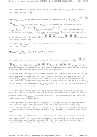 rows, since otherwise the multiplications are not valid. We will define c0 to be the number of
rows in the first matrix, A1.
Suppose mLeft,Right is the number of multiplications required to multiply ALeftALeft+1
ARight-1ARight. For consistency, mLeft,Left = 0. Suppose the last multiplication is
(ALeft...Ai)(Ai+1 ARight), where Left i Right. Then the number of
multiplications used is mLeft,i + mi+1,Right + cLeft-1cicRight. These three terms represent the
multiplications required to compute (ALeft Ai),(Ai+1 ARight), and
their product, respectively.
If we define MLeft,Right to be the number of multiplications required in an optimal ordering,
then, if Left < Right,
This equation implies that if we have an optimal multiplication arrangement of ALeft
ARight, the subproblems ALeft Ai and Ai+1 ARight cannot be
performed suboptimally. This should be clear, since otherwise we could improve the entire result
by replacing the suboptimal computation by an optimal computation.
The formula translates directly to a recursive program, but, as we have seen in the last section,
such a program would be blatantly inefficient. However, since there are only approximately n2/2
values of MLeft,Right that ever need to be computed, it is clear that a table can be used to
store these values. Further examination shows that if Right - Left = k, then the only values Mx,y
that are needed in the computation of MLeft,Right satisfy y - x < k. This tells us the order in
which we need to compute the table.
If we want to print out the actual ordering of the multiplications in addition to the final
answer M1,n, then we can use the ideas from the shortest-path algorithms in Chapter 9. Whenever
we make a change to MLeft,Right, we record the value of i that is responsible. This gives the
simple program shown in Figure 10.46.
Although the emphasis of this chapter is not coding, it is worth noting that many programmers
tend to shorten variable names to a single letter. c, i, and k are used as single-letter
variables because this agrees with the names we have used in the description of the algorithm,
which is very mathematical. However, it is generally best to avoid l as a variable name, because
"l" looks too much like 1 and can make for very difficult debugging if you make a transcription
error.
Returning to the algorithmic issues, this program contains a triply nested loop and is easily
seen to run in O(n3) time. The references describe a faster algorithm, but since the time to
perform the actual matrix multiplication is still likely to be much larger than the time to
compute the optimal ordering, this algorithm is still quite practical.
/* Compute optimal ordering of matrix multiplication */
页码，39/83
Structures, Algorithm Analysis: CHAPTER 10: ALGORITHM DESIGN TECH...
2006-1-27
mk:@MSITStore:K:Data.Structures.and.Algorithm.Analysis.in.C.chm::/...
 