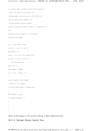 /* c contains number of columns for each of the n matrices */
/* c[0] is the number of rows in matrix 1 */
/* Minimum number of multiplications is left in M[1][n] */
/* Actual ordering can be computed via */
/* another procedure using last_change */
/* M and last_change are indexed starting at 1, instead of zero */
void
opt_matrix( int c[], unsigned int n, two_d_array M,
two_d_array last_change)
{
int i, k, Left, Right, this_M;
for( Left = 1; Left <= n; Left++ )
M[Left][Left] = 0;
for( k = 1; k < n; k++) /* k is Right-Left */
for( Left = 1; Left <= n-k; Left++ )
{ /* for each position */
Right = Left + k;
M[Left][Right] = INT_MAX;
for( i = Left; i < Right; i++ )
{
this_M = M[Left][i] + M[i+1][Right]
+ c[Left-1] * c[i] * c[Right];
if( this_M < M[Left][Right] ) /* Update min */
{
M[Left][Right] = this_M;
last_change[Left][Right] = i;
}
}
}
}
Figure 10.46 Program to find optimal ordering of Matrix Multiplications
10.3.3. Optimal Binary Search Tree
页码，40/83
Structures, Algorithm Analysis: CHAPTER 10: ALGORITHM DESIGN TECH...
2006-1-27
mk:@MSITStore:K:Data.Structures.and.Algorithm.Analysis.in.C.chm::/...
 