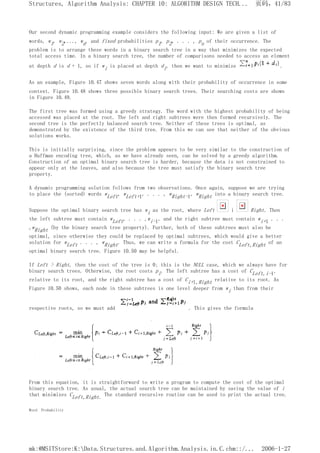 Our second dynamic programming example considers the following input: We are given a list of
words, w1, w2,..., wn, and fixed probabilities p1, p2, . . . , pn of their occurrence. The
problem is to arrange these words in a binary search tree in a way that minimizes the expected
total access time. In a binary search tree, the number of comparisons needed to access an element
at depth d is d + 1, so if wi is placed at depth di, then we want to minimize .
As an example, Figure 10.47 shows seven words along with their probability of occurrence in some
context. Figure 10.48 shows three possible binary search trees. Their searching costs are shown
in Figure 10.49.
The first tree was formed using a greedy strategy. The word with the highest probability of being
accessed was placed at the root. The left and right subtrees were then formed recursively. The
second tree is the perfectly balanced search tree. Neither of these trees is optimal, as
demonstrated by the existence of the third tree. From this we can see that neither of the obvious
solutions works.
This is initially surprising, since the problem appears to be very similar to the construction of
a Huffman encoding tree, which, as we have already seen, can be solved by a greedy algorithm.
Construction of an optimal binary search tree is harder, because the data is not constrained to
appear only at the leaves, and also because the tree must satisfy the binary search tree
property.
A dynamic programming solution follows from two observations. Once again, suppose we are trying
to place the (sorted) words wLeft, wLeft+1, . . . , wRight-1, wRight into a binary search tree.
Suppose the optimal binary search tree has wi as the root, where Left i Right. Then
the left subtree must contain wLeft, . . . ,wi-1, and the right subtree must contain wi+1 . . .
,wRight (by the binary search tree property). Further, both of these subtrees must also be
optimal, since otherwise they could be replaced by optimal subtrees, which would give a better
solution for wLeft . . . , wRight. Thus, we can write a formula for the cost CLeft,Right of an
optimal binary search tree. Figure 10.50 may be helpful.
If Left > Right, then the cost of the tree is 0; this is the NULL case, which we always have for
binary search trees. Otherwise, the root costs pi. The left subtree has a cost of CLeft,i-1,
relative to its root, and the right subtree has a cost of Ci+l,Right relative to its root. As
Figure 10.50 shows, each node in these subtrees is one level deeper from wi than from their
respective roots, so we must add . This gives the formula
From this equation, it is straightforward to write a program to compute the cost of the optimal
binary search tree. As usual, the actual search tree can be maintained by saving the value of i
that minimizes CLeft,Right. The standard recursive routine can be used to print the actual tree.
Word Probability
页码，41/83
Structures, Algorithm Analysis: CHAPTER 10: ALGORITHM DESIGN TECH...
2006-1-27
mk:@MSITStore:K:Data.Structures.and.Algorithm.Analysis.in.C.chm::/...
 