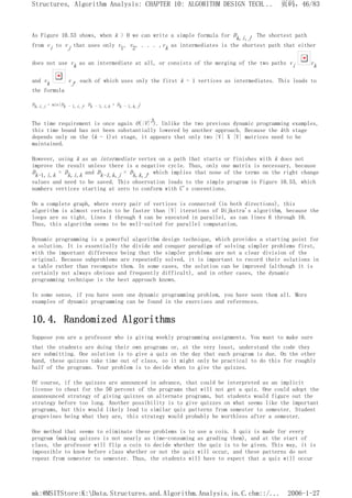 As Figure 10.53 shows, when k > 0 we can write a simple formula for Dk,i,j. The shortest path
from vi to vj that uses only v1, v2, . . . ,vk as intermediates is the shortest path that either
does not use vk as an intermediate at all, or consists of the merging of the two paths vi vk
and vk vj, each of which uses only the first k - 1 vertices as intermediates. This leads to
the formula
Dk,i,j = min{Dk - 1,i,j, Dk - 1,i,k + Dk - 1,k,j}
The time requirement is once again O(|V|3). Unlike the two previous dynamic programming examples,
this time bound has not been substantially lowered by another approach. Because the kth stage
depends only on the (k - 1)st stage, it appears that only two |V| X |V| matrices need to be
maintained.
However, using k as an intermediate vertex on a path that starts or finishes with k does not
improve the result unless there is a negative cycle. Thus, only one matrix is necessary, because
Dk-1,i,k = Dk,i,k and Dk-1,k,j = Dk,k,j, which implies that none of the terms on the right change
values and need to be saved. This observation leads to the simple program in Figure 10.53, which
numbers vertices starting at zero to conform with C's conventions.
On a complete graph, where every pair of vertices is connected (in both directions), this
algorithm is almost certain to be faster than |V| iterations of Dijkstra's algorithm, because the
loops are so tight. Lines 1 through 4 can be executed in parallel, as can lines 6 through 10.
Thus, this algorithm seems to be well-suited for parallel computation.
Dynamic programming is a powerful algorithm design technique, which provides a starting point for
a solution. It is essentially the divide and conquer paradigm of solving simpler problems first,
with the important difference being that the simpler problems are not a clear division of the
original. Because subproblems are repeatedly solved, it is important to record their solutions in
a table rather than recompute them. In some cases, the solution can be improved (although it is
certainly not always obvious and frequently difficult), and in other cases, the dynamic
programming technique is the best approach known.
In some sense, if you have seen one dynamic programming problem, you have seen them all. More
examples of dynamic programming can be found in the exercises and references.
10.4. Randomized Algorithms
Suppose you are a professor who is giving weekly programming assignments. You want to make sure
that the students are doing their own programs or, at the very least, understand the code they
are submitting. One solution is to give a quiz on the day that each program is due. On the other
hand, these quizzes take time out of class, so it might only be practical to do this for roughly
half of the programs. Your problem is to decide when to give the quizzes.
Of course, if the quizzes are announced in advance, that could be interpreted as an implicit
license to cheat for the 50 percent of the programs that will not get a quiz. One could adopt the
unannounced strategy of giving quizzes on alternate programs, but students would figure out the
strategy before too long. Another possibility is to give quizzes on what seems like the important
programs, but this would likely lead to similar quiz patterns from semester to semester. Student
grapevines being what they are, this strategy would probably be worthless after a semester.
One method that seems to eliminate these problems is to use a coin. A quiz is made for every
program (making quizzes is not nearly as time-consuming as grading them), and at the start of
class, the professor will flip a coin to decide whether the quiz is to be given. This way, it is
impossible to know before class whether or not the quiz will occur, and these patterns do not
repeat from semester to semester. Thus, the students will have to expect that a quiz will occur
页码，46/83
Structures, Algorithm Analysis: CHAPTER 10: ALGORITHM DESIGN TECH...
2006-1-27
mk:@MSITStore:K:Data.Structures.and.Algorithm.Analysis.in.C.chm::/...
 