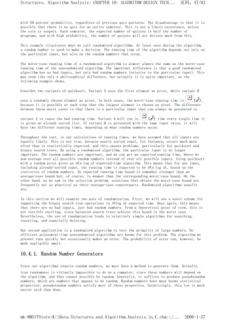 with 50 percent probability, regardless of previous quiz patterns. The disadvantage is that it is
possible that there is no quiz for an entire semester. This is not a likely occurrence, unless
the coin is suspect. Each semester, the expected number of quizzes is half the number of
programs, and with high probability, the number of quizzes will not deviate much from this.
This example illustrates what we call randomized algorithms. At least once during the algorithm,
a random number is used to make a decision. The running time of the algorithm depends not only on
the particular input, but also on the random numbers that occur.
The worst-case running time of a randomized algorithm is almost always the same as the worst-case
running time of the nonrandomized algorithm. The important difference is that a good randomized
algorithm has no bad inputs, but only bad random numbers (relative to the particular input). This
may seem like only a philosophical difference, but actually it is quite important, as the
following example shows.
Consider two variants of quicksort. Variant A uses the first element as pivot, while variant B
uses a randomly chosen element as pivot. In both cases, the worst-case running time is (n2),
because it is possible at each step that the largest element is chosen as pivot. The difference
between these worst cases is that there is a particular input that can always be presented to
variant A to cause the bad running time. Variant A will run in (n2) time every single time it
is given an already sorted list. If variant B is presented with the same input twice, it will
have two different running times, depending on what random numbers occur.
Throughout the text, in our calculations of running times, we have assumed that all inputs are
equally likely. This is not true, because nearly sorted input, for instance, occurs much more
often than is statistically expected, and this causes problems, particularly for quicksort and
binary search trees. By using a randomized algorithm, the particular input is no longer
important. The random numbers are important, and we can get an expected running time, where we
now average over all possible random numbers instead of over all possible inputs. Using quicksort
with a random pivot gives an O(n log n)-expected-time algorithm. This means that for any input,
including already-sorted input, the running time is expected to be O(n log n), based on the
statistics of random numbers. An expected running time bound is somewhat stronger than an
average-case bound but, of course, is weaker than the corresponding worst-case bound. On the
other hand, as we saw in the selection problem, solutions that obtain the worst-case bound are
frequently not as practical as their average-case counterparts. Randomized algorithms usually
are.
In this section we will examine two uses of randomization. First, we will see a novel scheme for
supporting the binary search tree operations in O(log n) expected time. Once again, this means
that there are no bad inputs, just bad random numbers. From a theoretical point of view, this is
not terribly exciting, since balanced search trees achieve this bound in the worst case.
Nevertheless, the use of randomization leads to relatively simple algorithms for searching,
inserting, and especially deleting.
Our second application is a randomized algorithm to test the primality of large numbers. No
efficient polynomial-time nonrandomized algorithms are known for this problem. The algorithm we
present runs quickly but occasionally makes an error. The probability of error can, however, be
made negligibly small.
10.4.1. Random Number Generators
Since our algorithms require random numbers, we must have a method to generate them. Actually,
true randomness is virtually impossible to do on a computer, since these numbers will depend on
the algorithm, and thus cannot possibly be random. Generally, it suffices to produce pseudorandom
numbers, which are numbers that appear to be random. Random numbers have many known statistical
properties; pseudorandom numbers satisfy most of these properties. Surprisingly, this too is much
easier said than done.
页码，47/83
Structures, Algorithm Analysis: CHAPTER 10: ALGORITHM DESIGN TECH...
2006-1-27
mk:@MSITStore:K:Data.Structures.and.Algorithm.Analysis.in.C.chm::/...
 