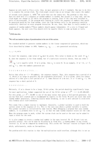 Suppose we only need to flip a coin; thus, we must generate a 0 or 1 randomly. One way to do this
is to examine the system clock. The clock might record time as an integer that counts the number
of seconds since January 1, 1970.* We could then use the lowest bit. The problem is that this
does not work well if a sequence of random numbers is needed. One second is a long time, and the
clock might not change at all while the program is running. Even if the time were recorded in
units of microseconds, if the program were running by itself the sequence of numbers that would
be generated would be far from random, since the time between calls to the generator would be
essentially identical on every program invocation. We see, then, that what is really needed is a
sequence of random numbers.ç These numbers should appear independent. If a coin is flipped and
heads appears, the next coin flip should still be equally likely to come up heads or tails.
*UNIX does this.
çWe will use random in place of pseudorandom in the rest of this section.
The standard method to generate random numbers is the linear congruential generator, which was
first described by Lehmer in 1951. Numbers x1, x2, . . . are generated satisfying
xi + 1 = axi mod m.
To start the sequence, some value of x0 must be given. This value is known as the seed. If x0 =
0, then the sequence is far from random, but if a and m are correctly chosen, then any other 1
x0 < m is equally valid. If m is prime, then xi is never 0. As an example, if m = 11, a = 7,
and x0 = 1, then the numbers generated are
7, 5, 2, 3, 10, 4, 6, 9, 8, 1, 7, 5, 2, . . .
Notice that after m - 1 = 10 numbers, the sequence repeats. Thus, this sequence has a period of m
-1, which is as large as possible (by the pigeonhole principle). If m is prime, there are always
choices of a that give a full period of m - 1. Some choices of a do not; if a = 5 and x0 = 1, the
sequence has a short period of 5.
5, 3, 4, 9, 1, 5, 3, 4, . . .
Obviously, if m is chosen to be a large, 31-bit prime, the period should be significantly large
for most applications. Lehmer suggested the use of the 31-bit prime m = 231 - 1 = 2,147,483,647.
For this prime, a = 75 = 16,807 is one of the many values that gives a full-period generator. Its
use has been well studied and is recommended by experts in the field. We will see later that with
random number generators, tinkering usually means breaking, so one is well advised to stick with
this formula until told otherwise.
This seems like a simple routine to implement. Generally, a global variable is used to hold the
current value in the sequence of x's. This is the rare case where a global variable is useful.
This global variable is initialized by some routine. When debugging a program that uses random
numbers, it is probably best to set x0 = 1, so that the same random sequence occurs all the time.
When the program seems to work, either the system clock can be used or the user can be asked to
input a value for the seed.
It is also common to return a random real number in the open interval (0, 1) (0 and 1 are not
possible values); this can be done by dividing by m. From this, a random number in any closed
interval [a, b] can be computed by normalizing. This yields the "obvious" routine in Figure 10.54
which, unfortunately, works on few machines.
The problem with this routine is that the multiplication could overflow; although this is not an
页码，48/83
Structures, Algorithm Analysis: CHAPTER 10: ALGORITHM DESIGN TECH...
2006-1-27
mk:@MSITStore:K:Data.Structures.and.Algorithm.Analysis.in.C.chm::/...
 