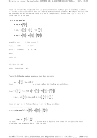 error, it affects the result and thus the pseudo-randomness. Schrage gave a procedure in which
all of the calculations can be done on a 32-bit machine without overflow. We compute the quotient
and remainder of m/a and define these as q and r, respectively. In our case, q = 127,773, r =
2,836, and r < q. We have
unsigned int seed; /* global variable */
#define a 16807 /* 7^5 */
#define m 2147483647 /* 2^31 - 1 */
double
random( void )
{
seed = ( a * seed ) % m;
return( ( (double) seed ) / m );
}
Figure 10.54 Random number generator that does not work
Since , we can replace the leading axi and obtain
Since m = aq + r, it follows that aq - m = -r. Thus, we obtain
The term is either 0 or 1, because both terms are integers and their
difference lies between 0 and 1. Thus, we have
页码，49/83
Structures, Algorithm Analysis: CHAPTER 10: ALGORITHM DESIGN TECH...
2006-1-27
mk:@MSITStore:K:Data.Structures.and.Algorithm.Analysis.in.C.chm::/...
 