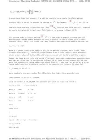 A quick check shows that because r < q, all the remaining terms can be calculated without
overflow (this is one of the reasons for chosing a = 75). Furthermore, (xi) = 1 only if the
remaining terms evaluate to less than zero. Thus (xi) does not need to be explicitly computed
but can be determined by a simple test. This leads to the program in Figure 10.55.
This program works as long as INT_MAX 231 - 1. One might be tempted to assume that all
machines have a random number generator at least as good as the one in Figure 10.55 in their
standard library. Sadly, this is not true. Many libraries have generators based on the function
xi+1 = (axi + c) mod 2b
where b is chosen to match the number of bits in the machine's integer, and c is odd. These
libraries also return xi, instead of a value between 0 and 1. Unfortunately, these generators
always produce values of xi that alternate between even and odd--hardly a desirable property.
Indeed, the lower k bits cycle with period 2k (at best). Many other random number generators have
much smaller cycles than the one provided in Figure 10.55. These are not suitable for the case
where long sequences of random numbers are needed. Finally, it may seem that we can get a better
random number generator by adding a constant to the equation. For instance, it seems that
xi+1 = (16807xi + 1) mod (231 - 1)
would somehow be even more random. This illustrates how fragile these generators are.
[16807(1319592028) + 1] mod (231-1) = 1319592028,
so if the seed is 1,319,592,028, the generator gets stuck in a cycle of period 1.
unsigned int seed; /* global variable */
#define a 16807 /* 7^5 */
#define m 2147483647 /* 2^31 - 1*/
#define q 127773 /* m/a */
#define r 2836 /* m%a */
double
random( void )
{
int tmp_seed;
tmp_seed = a * ( seed % q ) - r * (seed / q );
if( tmp_seed >= 0)
seed = tmp_seed;
页码，50/83
Structures, Algorithm Analysis: CHAPTER 10: ALGORITHM DESIGN TECH...
2006-1-27
mk:@MSITStore:K:Data.Structures.and.Algorithm.Analysis.in.C.chm::/...
 