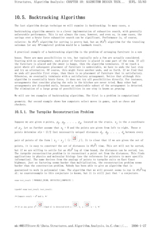 10.5. Backtracking Algorithms
The last algorithm design technique we will examine is backtracking. In many cases, a
backtracking algorithm amounts to a clever implementation of exhaustive search, with generally
unfavorable performance. This is not always the case, however, and even so, in some cases, the
savings over a brute force exhaustive search can be significant. Performance is, of course,
relative: An O(n2) algorithm for sorting is pretty bad, but an O(n5) algorithm for the traveling
salesman (or any NP-complete) problem would be a landmark result.
A practical example of a backtracking algorithm is the problem of arranging furniture in a new
house. There are many possibilities to try, but typically only a few are actually considered.
Starting with no arrangement, each piece of furniture is placed in some part of the room. If all
the furniture is placed and the owner is happy, then the algorithm terminates. If we reach a
point where all subsequent placement of furniture is undesirable, we have to undo the last step
and try an alternative. Of course, this might force another undo, and so forth. If we find that
we undo all possible first steps, then there is no placement of furniture that is satisfactory.
Otherwise, we eventually terminate with a satisfactory arrangement. Notice that although this
algorithm is essentially brute force, it does not try all possibilities directly. For instance,
arrangements that consider placing the sofa in the kitchen are never tried. Many other bad
arrangements are discarded early, because an undesirable subset of the arrangement is detected.
The elimination of a large group of possibilities in one step is known as pruning.
We will see two examples of backtracking algorithms. The first is a problem in computational
geometry. Our second example shows how computers select moves in games, such as chess and
checkers.
10.5.1. The Turnpike Reconstruction Problem
Suppose we are given n points, p1, p2, . . . , pn, located on the x-axis. xi is the x coordinate
of pi. Let us further assume that x1 = 0 and the points are given from left to right. These n
points determine n(n - 1)/2 (not necessarily unique) distances d1, d2, . . . , dn between every
pair of points of the form | xi - xj | (i j ). It is clear that if we are given the set of
points, it is easy to construct the set of distances in O(n2) time. This set will not be sorted,
but if we are willing to settle for an O(n2 log n) time bound, the distances can be sorted, too.
The turnpike reconstruction problem is to reconstruct a point set from the distances. This finds
applications in physics and molecular biology (see the references for pointers to more specific
information). The name derives from the analogy of points to turnpike exits on East Coast
highways. Just as factoring seems harder than multiplication, the reconstruction problem seems
harder than the construction problem. Nobody has been able to give an algorithm that is
guaranteed to work in polynomial time. The algorithm that we will present seems to run in O(n2log
n); no counterexample to this conjecture is known, but it is still just that - a conjecture.
enum test_result { PROBABLY_PRIME, DEFINITELY_COMPOSITE };
typedef enum test_result test_result;
/* Compute result = ap mod n. */
/* If at any point x2 1(mod n) is detected with x 1, x n - 1, */
页码，55/83
Structures, Algorithm Analysis: CHAPTER 10: ALGORITHM DESIGN TECH...
2006-1-27
mk:@MSITStore:K:Data.Structures.and.Algorithm.Analysis.in.C.chm::/...
 