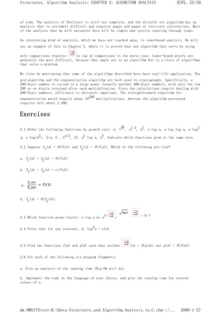 of code. The analysis of Shellsort is still not complete, and the disjoint set algorithm has an
analysis that is extremely difficult and requires pages and pages of intricate calculations. Most
of the analysis that we will encounter here will be simple and involve counting through loops.
An interesting kind of analysis, which we have not touched upon, is lowerbound analysis. We will
see an example of this in Chapter 7, where it is proved that any algorithm that sorts by using
only comparisons requires (n log n) comparisons in the worst case. Lower-bound proofs are
generally the most difficult, because they apply not to an algorithm but to a class of algorithms
that solve a problem.
We close by mentioning that some of the algorithms described here have real-life application. The
gcd algorithm and the exponentiation algorithm are both used in cryptography. Specifically, a
200-digit number is raised to a large power (usually another 200-digit number), with only the low
200 or so digits retained after each multiplication. Since the calculations require dealing with
200-digit numbers, efficiency is obviously important. The straightforward algorithm for
exponentiation would require about 10200 multiplications, whereas the algorithm presented
requires only about 1,200.
Exercises
2.1 Order the following functions by growth rate: n, , n1.5, n2, n log n, n log log n, n log2
n, n log(n2), 2/n, 2 , 2n/2, 37, n2 log n, n3. Indicate which functions grow at the same rate.
2.2 Suppose Tl(n) = O(f(n)) and T2(n) = O(f(n)). Which of the following are true?
a. T1(n) + T2(n) = O(f(n))
b. T1(n) - T2(n) = o(f(n))
d. T1(n) = O(T2(n))
2.3 Which function grows faster: n log n or n1+ / > 0 ?
2.4 Prove that for any constant, k, logkn = o(n).
2.5 Find two functions f(n) and g(n) such that neither (n) = O(g(n)) nor g(n) = O(f(n)).
2.6 For each of the following six program fragments:
a. Give an analysis of the running time (Big-Oh will do).
b. Implement the code in the language of your choice, and give the running time for several
values of n.
页码，25/30
Structures, Algorithm Analysis: CHAPTER 2: ALGORITHM ANALYSIS
2006-1-27
mk:@MSITStore:K:Data.Structures.and.Algorithm.Analysis.in.C.chm::/...
 