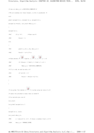 /* then set what_n_is to DEFINITELY_COMPOSITE */
/* We are assuming very large integers, so this is pseudocode. */
void
power( unsigned int a, unsigned int p, unsigned int n,
unsigned int *result, test_result *what_n_is )
{
unsigned int x;
/*1*/ if( p = 0 ) /* Base case */
/*2*/ *result = 1;
else
{
/*3*/ power( a, p/2, n, &x, what_n_is );
/*4*/ *result = (x * x) % n;
/* Check whether x2 1(mod n), x 1, x n - 1 */
/*5*/ if( (*result = 1) && (x != 1) && (x != n-1) )
/*6*/ *what_n_is = DEFINITELY_COMPOSITE;
/* If p is odd, we need one more a */
/*7*/ if( (p % 2) = 1 )
/*8*/ *result = (*result * a) % n;
}
}
/* test_prime: Test whether n 3 is prime using one value of a */
/* repeat this procedure as many times as needed */
/* for desired error rate */
test_result
test_prime( unsigned int n )
{
unsigned int a, result;
test_result what_n_is;
/*9*/ a = rand_int( 2, n-2 ); /* choose a randomly from 2..n-2 */
/*10*/ what_n_is = PROBABLY_PRIME;
页码，56/83
Structures, Algorithm Analysis: CHAPTER 10: ALGORITHM DESIGN TECH...
2006-1-27
mk:@MSITStore:K:Data.Structures.and.Algorithm.Analysis.in.C.chm::/...
 